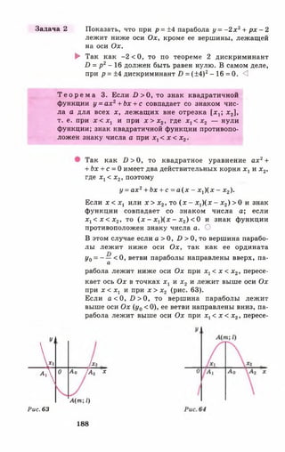 Задача 2 Показать, что при р = ±4 парабола у = - 2 х 2+ р х - 2
лежит ниже оси Ох, кроме ее вершины, лежащей
на оси Ох.
► Так как - 2 < 0 , то по теореме 2 дискриминант
I) = р 2- 16 должен быть равен нулю. В самом деле,
при р = ±4 дискриминант Б = (±4 )2- 16 = 0. <3
Т е о р е м а 3. Если £>>0, то знак квадратичной
функции у = а х 2+ Ь х + с совпадает со знаком чис­
ла а для всех х, лежащих вне отрезка [л^; х 2],
т. е. при х < х 1 и при х > х 2, где х 1< х 2 — нули
функции; знак квадратичной функции противопо­
ложен знаку числа а при х х< х < х г .
Так как £ )> 0 , то квадратное уравнение ах2+
+ Ьх + с = 0 имеет два действительных корня х 1 и х 2,
где х х< х2, поэтому
у = а х 2+ Ьх + с = а ( х - х г) ( х - х 2).
Если х < х х или х > х2, то ( х - х у ) ( х - х 2) > 0 и знак
функции совпадает со знаком числа а; если
х х< х < х 2, то (х - *!)(:*: - х 2) < 0 и знак функции
противоположен знаку числа а. О
В этом случае если а > 0, £> > 0, то вершина парабо­
лы лежит ниже оси Ох, так как ее ордината
у0= ~ — < 0 , ветви параболы направлены вверх, па-
а
рабола лежит ниже оси Ох при х г < х < х 2, пересе­
кает ось Ох в точках х г и х 2 и лежит выше оси Ох
при дг<1 , и при х > х2 (рис. 63).
Если а < 0, £>>0, то вершина параболы лежит
выше оси Ох (у0 < 0), ее ветви направлены вниз, па­
рабола лежит выше оси Ох при х х< х < х2, пересе-
1
V и
А 0 А 0 [Аг х
А(т; 1)
Рис. 63
188
 