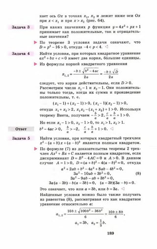 кает ось Ох в точках x v х 2 и лежит ниже оси Ох
при х < Xj и при х > х 2 (рис. 64).
Задача 3 При каких значениях р функция у = 4 х г + рх + 1
принимает как положительные, так и отрицатель­
ные значения?
► По теореме 3 условия задачи означают, что
D = р 2- 16 > 0, откуда -4 < р < 4. <!
Задача 4 Найти условия, при которых квадратное уравнение
ах2+ Ьх + с = 0 имеет два корня, большие единицы.
► Из формулы корней квадратного уравнения
- Ь ± y]b2- 4ас _ - ь ± у [ Ъ
* 1' 2“ 2а 2а
следует, что корни действительны, если D > 0.
Рассмотрим числа Xj - 1 и х2- 1. Они положитель­
ны только тогда, когда их сумма и произведение
положительны, т. е.
( х, - 1) + ( х 2- 1) > 0, (х 1- 1 )(х 2- 1 )> 0 ,
откуда х 1+ х 2> 2 , х 1х 2- ( х 1+ х 2) + 1 >0 . Используя
теорему Виета, получаем - —> 2, —+ —+ 1 >0 .
а а а
Но если х х- 1 > 0, х2- 1 > 0, то х г > 1, х 2> 1.
Ответ Ь'г - 4 а с > 0 , —> - 2 , — + —+ 1 >0 . <1
а а а
Задача 5 Найти условия, при которых квадратный трехчлен
х 2- (а + Ь) х + (а - Ь)2 является полным квадратом.
► По формуле (7) из доказательства теоремы 2 трех­
член А х 2+ Вх + С является полным квадратом, если
дискриминант D = B 2- 4 A C = 0 и А > 0 . В данном
случае А = 1> 0, D = (а + Ь)2- 4 ( а - Ь ) 2= 0, откуда
а 2+ 2ab + Ь2- 4а2+ 8ab - 4Ь2= 0,
За2- ЮаЬ + ЗЬ2= 0, (8)
За2- 9ab - a b + ЗЬ2= 0,
За (а - ЗЬ) - Ь(а - ЗЬ) = 0, (а - 36)(3а - Ь) = 0.
Это означает, что или а = ЗЬ, или Ъ = За. <1
Найденные условия можно было также получить
из равенства (8), рассматривая его как квадратное
уравнение относительно а:
10Ь± JlOOb2- 36Ь2 Ю6 + 86
6 ~ 6
а |= ЗЬ, а2 = - Ь .
О
189
 