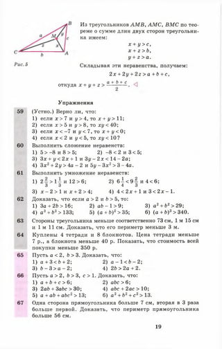 Из треугольников А М В , А М С , В М С по тео­
реме о сумме длин двух сторон треугольни­
ка имеем:
х + у > с ,
х + г > Ь,
у + г > а .
Складывая эти неравенства, получаем:
2 х + 2у + 2 г > а + Ь + с ,
откуда х + у + z >
а + Ь + с
Упражнения
59 (Устно.) Верно ли, что:
1) если х > 7 и у >4, то х + і/> 11;
2) если х > 5 и у > 8 , т о х у < 40;
3) если х < -7 и у < 7, то х + у < 0;
4) если х < 2 и у < 5, то ху < 10?
60 Выполнить сложение неравенств:
1) 5 > -8 и 8 > 5; 2) -8 < 2 и 3 < 5;
3) Зх + у < 2х + 1 и Зу - 2 х < 14 - 2а;
4) Зх2+ 2у > 4а - 2 и Ъу - Зх2> 3 - 4а.
61 Выполнить умножение неравенств:
1) 2 —> 1— и 12 > 6; 2 ) 6 ± < 9 ^ и 4 < 6 ;
3 3 4 3
3) х - 2 > 1 и х + 2 > 4; 4) 4 < 2х + 1 и 3 < 2х - 1.
62 Доказать, что если а > 2 и b > 5, то:
1) За + 2 Ь > 16; 2) а 6 - 1 > 9 ; 3) а 2+ Ь2>29;
4) а3+ Ь3 > 133; 5 ) ( а + Ь)2>35; 6) (а + Ь ) 3> 340.
63 Стороны треугольника меньше соответственно 73 см, 1м 15 см
и 1 м 11 см. Доказать, что его периметр меньше 3 м.
64 Куплены 4 тетради и 8 блокнотов. Цена тетради меньше
7 р., а блокнота меньше 40 р. Показать, что стоимость всей
покупки меньше 350 р.
65 Пусть а < 2, b > 3. Доказать, что:
1) а + 3 < Ь + 2; 2) а - 1 < Ь - 2 ;
3) b - 3 > а - 2; 4) 2Ъ >2а + 2.
66 Пусть а > 2 , Ь > 3, с > 1 . Доказать, что:
1) а + й + с > 6 ; 2) abc > 6;
3) 2ab + ЗаЬс > 30; 4) а6с + 2ас>10;
5) a + a b + abc2> 13; 6) а 2+ 62+ с2>13.
67 Одна сторона прямоугольника больше 7 см, вторая в 3 раза
больше первой. Доказать, что периметр прямоугольника
больше 56 см.
19
 