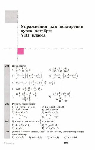 Упражнения для повторения
курса алгебры
V III класса
701 Вычислить:
8 .72,
162 69
1) — •
32
2) 38 . 91 . 65 .
147 152 ' 264 ’
3) |- + —
1 8 12 58 58
2 М _ 3^
56 56
5) 34,17:1,7 + |2 ^ + 0,15
1 ~ 23г
6) 5 ,8 6 -3
6 23
15 15, ,2
+ — : 4 - ;
28
1
7)
702
1 2 - - 3 - - 4 — 4-
5 4 11 8
11- - 2 -
3 7
Решить уравнение:
1) ( * - 9 ) ( 2 - х ) = 0;
3) 2 х 2- х = 0;
5) 1 - 4 х 2= 0;
8)
1 1 5 . 3 1
7 4 8 5
10— : 1-^-
13 26
7)
5х
= 0 ;
2) ( х + 4)(3 - д:) = 0;
4) Зх2+ 5л; = 0;
6) 9 л;2—4 = 0;
8) Зх* + х =о.
703
704
Доказать, что если х > - и у > 4, то:
1) 4л: + 3у >14; 2) 2 л ;у -3 > 1 ;
3) х 2у > 1; 4) х 3+ у2> 16.
(Устно.) Найти наибольшее целое число, удовлетворяющее
неравенству:
1) п < - 7 ; 2) п < -3,6; 3 )п < 4 ,8 ; 4) п < -5 ,6 .
7Алимов, 8 кл. 193
 
