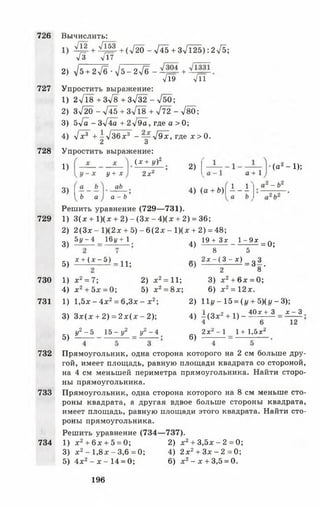 726
727
728
729
730
731
732
733
734
л/Т2 + >/153 + (^^20 - -у/45 + Зл/Т25): 2-/5;
/3 л/17
2) /5 + 2^6 --у/б-гУб +
л/Тэ / л
Упростить выражение:
1) 2л/18+Зл/8+3л/32 - л/50;
2) Зх/20 - 745 + 3 ^ 1 8 + > / 7 2 -7 8 0 ;
3) 5л/а - 3-/4а + 2-/9а, где а > 0;
4) >/х3 + - 7 3 6 х3 - — л/Эх, где х > 0.
2 3
Упростить выражение:
(х + у)2
Вычислить:
1)
3) I
1 Ь а
у + х
аЬ
2хг
2)
в + 1
4) (в+Ь)| 1 - 1
а - Ь
Решить уравнение (729— 731).
1) 3 (х + 1)(х + 2 ) - ( З х - 4 ) ( х + 2) = 36;
2) 2(3х - 1)(2х + 5) - 6(2 х - 1)(х + 2) = 48;
(а 2-1 );
- Ъ 2
3)
5у - 4 161/+ 1
4)
19 + Зх _ 1 - 9 х
8 5
=0;
5) х + ( х - б ) _ Ц ;
1) х 2= 7;
4) х 2+ 5х = 0;
2) х 2= 11;
5) х2= 8х;
1) 1,5х - 4х2= 6,3х - х2;
3) З х (х + 2) = 2 х (х - 2 );
у2 - 5 15- у 2 у2 - 4
„ 2 х - ( 3 - х ) _ д 3
2 8 ’
3) х2+ 6х = 0;
6) х2= 12 х.
2) 11</-15 = (|/ + 5 )(г,-3 );
4) ^ (З х 2+ 1) -
4
40.г + 3 х - 3
5) 6)
2х* - 1
6
1+ 1,5х2
12
Прямоугольник, одна сторона которого на 2 см больше дру­
гой, имеет площадь, равную площади квадрата со стороной,
на 4 см меньшей периметра прямоугольника. Найти сторо­
ны прямоугольника.
Прямоугольник, одна сторона которого на 8 см меньше сто­
роны квадрата, а другая вдвое больше стороны квадрата,
имеет площадь, равную площади этого квадрата. Найти сто­
роны прямоугольника.
Решить уравнение (734— 737).
1) х2+ 6х + 5 = 0; 2) х2+ 3,5х- 2 = 0 ;
3) х2- 1 , 8 х - 3,6 = 0; 4) 2 х2+ З х - 2 = 0;
5) 4х2- х - 1 4 = 0; 6) х2- х + 3,5 = 0.
196
 