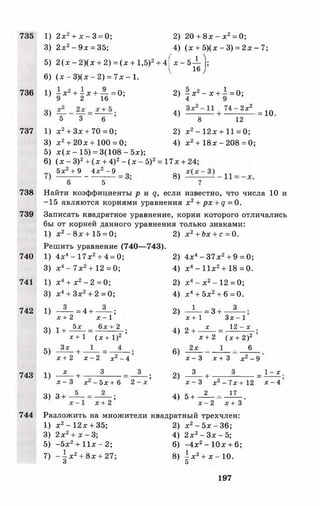 735
736
737
738
739
740
741
742
743
744
1) 2 х2+ х - 3 = 0; 2) 20 + 8л:- х 2= 0;
3) 2л:2-9 л : = 35; 4) (х + 5)(х - 3) = 2л: - 7;
5) 2 ( х - 2 ) ( х + 2) = (х + 1,5)2+ 4 | х - 5 ^ Д
6) ( х - 3 ) ( х - 2 ) = 7 х -1 .
' » И + И т И ’ 2 > р - х + 1 - 0 ;
4) ^ . ю .
5 3 6 8 12
1) х 2+ Зх + 70 = 0; 2) л:2-1 2 л :+ 11 = 0;
3) л:2+ 20л:+ 100 = 0; 4) л:2+ 18л: - 208 = 0;
5) х (х - 15) = 3(108 - 5л:);
6) ( х - З)2+ ( х + 4)2- ( л: —5)2= 17л: + 24;
5 Л 9 _ 4 ^ - 9 8)
6 5 7
Найти коэффициенты р и д , если известно, что числа 10 и
-15 являются корнями уравнения х2+ рх + ц =0.
Записать квадратное уравнение, корни которого отличались
бы от корней данного уравнения только знаками:
1) х 2- 8х + 15 = 0; 2) х 2+ Ьх + с = 0.
Решить уравнение (740— 743).
1) 4л:4-1 7 л:2+ 4 = 0; 2) 4х4- 37х2+ 9 = 0;
3) л:4-7 л :2+ 1 2 =0 ; 4) л:4- 11л:2+ 18 = 0.
1) х4+ л:2- 2 = 0 ; 2) х4- х 2-1 2 = 0;
3) х 4+ Зх2+ 2 = 0 ; 4) х4+ 5х2+ 6 = 0 .
1) —3- = 4 + - ? ~ ; 2) - 1 - = 3+ 3
х + 2 х - 1 х + 1 З х -1
3) 1 + ^ = _б£±2_; 4) 2 + ■ * 1 2 ~ х
Х + 1 ( х + I ) 2 ’ х + 2 ( Х + 2 ) 2 ’
5) - ^ - + —А - = 6) 2Х 1 - 6
х + 2 х - 2 х2— 4 х - 3 х + 3 х2- 9
1) - ^ + — -? ---= —-— ; 2) —^ - + — ----- - ------- = ^ - 
х - 3 х - 5 х + 6 2 - х х - 3 х 2 - 7 х + 1 2 х - 4
3) 3 + - ^ - = — ; 4) 5+ 2 - 17
х + 2 х - 2 х + 3
Разложить на множители квадратный трехчлен:
1) х 2- 12х + 35; 2) х 2- 5 х - 3 6 ;
3) 2х2+ х - 3; 4) 2 х2- Зх - 5;
5 ) - 5 х 2 + 1 1 х -2 ; 6) -4 х 2-1 0 х + 6;
7) - -| х 2+ 8х + 27; 8) ± х 2+ х -1 0 .
о 5
197
 