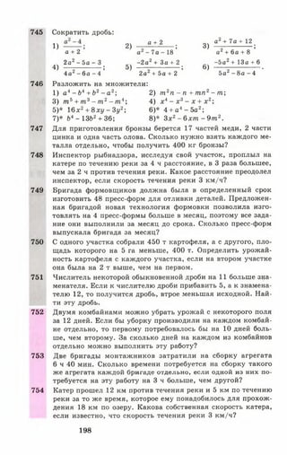 745
746
747
748
749
750
751
752
753
754
1) 2) а + 2 ; 3) ° 22+ 7 а + 1 2 ;
а + 2 а - 7 а - 1 8 а + 6 а + 8
„ч 2а2 - 5 а - 3 _ч - 2 а 2 + З а + 2 - 5 а 2+ 1 3 а + 6
4) ------------------; 5) ;6) .
4 а 2 - 6 а - 4 2а2 + 5 а + 2 5а2 - 8 а - 4
Разложить на множители:
1) а * - Ь 4+ Ь2- а 2; 2) т 2п - п + т п 2- т
3) т 5+ т 3- т 2- т 4; 4) х 4- х 3- х + х 2;
5)* 16х2+ 8ху - Зу2; 6)* 4 + а 4- 5 а 2;
7)* Ьл- 13Ь2+ 36; 8)* Зх2- б х т - 9 т 2.
Для приготовления бронзы берется 17 частей меди, 2 части
цинка и одна часть олова. Сколько нужно взять каждого ме­
талла отдельно, чтобы получить 400 кг бронзы?
Инспектор рыбнадзора, исследуя свой участок, проплыл на
катере по течению реки за 4 ч расстояние, в 3 раза большее,
чем за 2 ч против течения реки. Какое расстояние преодолел
инспектор, если скорость течения реки 3 км/ч?
Бригада формовщиков должна была в определенный срок
изготовить 48 пресс-форм для отливки деталей. Предложен­
ная бригадой новая технология формовки позволила изго­
товлять на 4 пресс-формы больше в месяц, поэтому все зада­
ние они выполнили за месяц до срока. Сколько пресс-форм
выпускала бригада за месяц?
С одного участка собрали 450 т картофеля, а с другого, пло­
щадь которого на 5 га меньше, 400 т. Определить урожай­
ность картофеля с каждого участка, если на втором участке
она была на 2 т выше, чем на первом.
Числитель некоторой обыкновенной дроби на 11 больше зна­
менателя. Если к числителю дроби прибавить 5, а к знамена­
телю 12, то получится дробь, втрое меньшая исходной. Най­
ти эту дробь.
Двумя комбайнами можно убрать урожай с некоторого поля
за 12 дней. Если бы уборку производили на каждом комбай­
не отдельно, то первому потребовалось бы на 10 дней боль­
ше, чем второму. За сколько дней на каждом из комбайнов
отдельно можно выполнить эту работу?
Две бригады монтажников затратили на сборку агрегата
6 ч 40 мин. Сколько времени потребуется на сборку такого
же агрегата каждой бригаде отдельно, если одной из них по­
требуется на эту работу на 3 ч больше, чем другой?
Катер прошел 12 км против течения реки и 5 км по течению
реки за то же время, которое ему понадобилось для прохож­
дения 18 км по озеру. Какова собственная скорость катера,
если известно, что скорость течения реки 3 км/ч?
Сократить дробь:
198
 