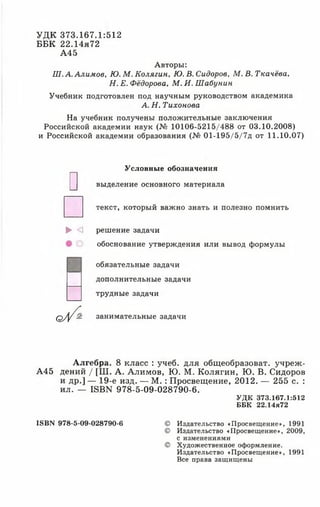 У Д К 373.167.1:512
Б Б К 22.14я72
А 4 5
Авторы:
Ш . А. Алимов, Ю. М . Колягин, Ю. В. Сидоров, М . В. Ткачёва,
Н. Е. Фёдорова, М . И. Шабунин
Учебник подготовлен под научным руководством академика
А. Н. Тихонова
На учебник получены положительные заключения
Российской академии наук (№ 10106-5215/488 от 03.10.2008)
и Российской академии образования (№ 01-195/5/7д от 11.10.07)
□
о У ' -
Уеловные обозначения
выделение основного материала
текст, который важно знать и полезно помнить
► <] решение задачи
обоснование утверждения или вывод формулы
обязательные задачи
дополнительные задачи
трудные задачи
занимательные задачи
Алгебра. 8 класс : учеб. для общеобразоват. учреж -
А 45 дений / [Ш . А . Алим ов, Ю . М . К олягин, Ю . В. Сидоров
и д р.] — 19-е изд. — М . : Просвещ ение, 2012. — 255 с. :
ил. — Ш ВИ 978-5-09-028790-6.
У Д К 373.167.1:512
ББК 22.14я72
ISBN 978-5-09-028790-6 © Издательство «Просвещение», 1991
© Издательство «Просвещение», 2009,
с изменениями
© Художественное оформление.
Издательство «Просвещение», 1991
Все права защищены
 