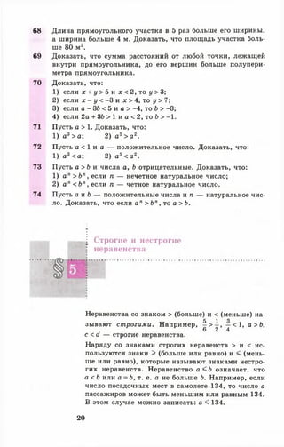 68 Длина прямоугольного участка в 5 раз больше его ширины,
а ширина больше 4 м. Доказать, что площадь участка боль­
ше 80 м2.
69 Доказать, что сумма расстояний от любой точки, лежащей
внутри прямоугольника, до его вершин больше полупери-
метра прямоугольника.
70 Доказать, что:
1) если х + у > 5 и х < 2, то у > 3;
2) если х - у < - 3 и х > 4 , то у > 7 ;
3) если а - 3 6 < 5 и а > -4, то Ь > -3;
4) если 2а + ЗЬ > 1 и а < 2, то Ь > -1.
71 Пусть а > 1. Доказать, что:
1) а3> а ; 2) а 5> а 2.
72 Пусть а < 1 и а — положительное число. Доказать, что:
1) а3< а ; 2) а 5< а 2.
73 Пусть а > Ь и числа а, Ь отрицательные. Доказать, что:
1) а" > Ь п, если п — нечетное натуральное число;
2) а п < Ь п, если п — четное натуральное число.
74 Пусть а и Ь — положительные числа и п — натуральное чис­
ло. Доказать, что если а п > Ь " , то а > Ь .
Строгие и нестрогие
неравенства
Неравенства со знаком > (больше) и < (меньше) на-
5 1 0
зывают строгими. Например, ^ > 2 » 4 < ^’ а > ^*
с <<1 — строгие неравенства.
Наряду со знаками строгих неравенств > и < ис­
пользуются знаки > (больше или равно) и < (мень­
ше или равно), которые называют знаками нестро­
гих неравенств. Неравенство а < Ь означает, что
а < Ь или а = Ь, т. е. а не больше Ь. Например, если
число посадочных мест в самолете 134, то число а
пассажиров может быть меньшим или равным 134.
В этом случае можно записать: а < 134.
20
 