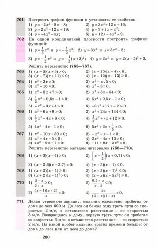 761 Построить график функции и установить ее свойства:
1) у = - 2 х 2- 8 х - 8 ; 2) у = Зх2+ 12* + 16;
3) у = 2 х 2- 12х + 19; 4) у = 3 + 2 х - х г ;
5) у = - 4 х 2- 4 х ; 6) у = 12л: - 4х 2- 9.
762 На одной координатной плоскости построить графики
функций:
1) у = -| х 2 и у = - | х 2; 2) у = 3х2 и у = Зх2- 2 ;
3) I/= ~ | * 2 и у = - 1 ( х + З)2; 4) у = 2х2 и у = 2 ( х - 5)2+ 3.
Решить неравенство (763— 767).
763 1) (х - 5)(х +3) >0; 2) (х + 15)(х +4) <0;
3) (х - 7 )( х + 11)<0; 4) (х - 12)(х - 13) > 0.
764 1) х 2+ 3 х > 0; 2) х 2- х4 ъ < 0;
3) х 2-1 6 « 0; 4) х 2- 3 >0.
765 1) х 2- 8 х + 7 >0; 2) х 2+З х -5 4 < 0 ;
3) 1 х 2+0,5х - 1>0;
2
4) 5х2+9,5х - 1 <0;
5) - х 2- Зх +4 >0; 6) -8 х 2+ 1 7 х -2 <0.
766 1) х 2- 6х +9 >0; 2) х 2+24х + 144 < 0;
3) | х 2- 4 х +8 <0; 4) х 2+4х + 12 > 0;
О
5) 4х2- 4х + 1 >0; 6) 5х2+2х + 1 <0.
5
767 1) х 2- 10х +30<0; 2) - х 2+ х - 1< 0;
3) х 2+ 4х + 5<0; 4) 2 х2-4 х + 13 >0;
5) 4х 2- 9 х + 7< 0; 6) -11 + 8х - 2 х2< 0.
Решить неравенство методом интервалов (768—770).
768 1) (х + 3)(х - 4) > 0; 2) [ х - | 1 ( х + 0,7)< 0 ;
3) (х - 2,3)(х + 3,7) < 0; 4) (х +2)(х - 1) < 0.
769 1) (х + 2 )(х - 1 )> 0 ; 2) (х + 2 )(х - I) 2 <0;
3) (х + 2 )(х - I) 2> 0; 4) (2 - х)(х + Зх2) > 0.
770 1) ~ — — > ° ; 2 ) 0 ,5 + * < 0 ;
2 + х х - 2
(х - 1 )(х + 2 )
и,
X
тс)
(3 + х Х 1 -х )
771 Делая утреннюю зарядку, мальчик ежедневно пробегал от
дома до леса 600 м. До леса он бежал одну треть пути со ско­
ростью 2 м/с, а оставшееся расстояние — со скоростью
3 м/с. Возвращаясь к дому, первую треть пути он пробегал
со скоростью 3 м/с, а оставшееся расстояние — со скоростью
2 м/с. На какой пробег мальчик тратил времени больше: от
дома до леса или от леса до дома?
200
 