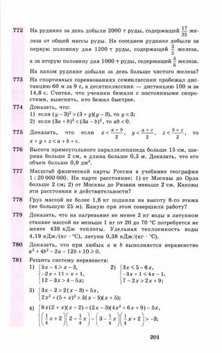772
773
774
775
776
777
778
779
780
781
На руднике за день добыли 2000 т руды, содержащей — же-
25
леза от общей массы руды. На соседнем руднике добыли за
О
первую половину дня 1200 т руды, содержащей — железа,
5
5
а за вторую половину дня 1000 т руды, содержащей - железа.
О
На каком руднике добыли за день больше чистого железа?
На спортивных соревнованиях семиклассник пробежал дис­
танцию 60 м за 9 с, а десятиклассник — дистанцию 100 м за
14,8 с. Считая, что ученики бежали с постоянными скоро­
стями, выяснить, кто бежал быстрее.
Доказать, что:
1) если ( у - 3 ) 2> (3 + у ) ( у - 3 ) , то у < 3 ;
2) если (За + Ь)2< (3 а - Ь ) 2, то аЬ < 0.
Доказать, что если х < а + Ь , у < — — , г < Ь- с- , то
2 2 2
х + у + г < а + Ь + с .
Высота прямоугольного параллелепипеда больше 15 см, ши­
рина больше 2 см, а длина больше 0,3 м. Доказать, что его
объем больше 0,9 дм3.
Масштаб физической карты России в учебнике географии
1 : 20 000 000. На карте расстояние: 1) от Москвы до Орла
больше 2 см; 2) от Москвы до Рязани меньше 2 см. Каковы
эти расстояния в действительности?
Груз массой не более 1,6 кг подняли на высоту 8-го этажа
(не большую 25 м). Какую при этом совершили работу?
Доказать, что на нагревание не менее 2 кг воды в латунном
стакане массой не меньше 1 кг от 20 до 70 °С потребуется не
менее 438 кДж теплоты. Удельная теплоемкость воды
4,19 кДжДкг • °С), латуни 0,38 кДж/(кг ■°С).
Доказать, что при любых а и Ь выполняется неравенство
а2 + 4Ь2- 2 а - 1 2 Ъ + 1 0 > 0 .
Решить систему неравенств:
1) [ 5 х - 4 > х - 3 , 2) Г 3 х < 5 -6 ;с ,
—2 х + 1 1 > х + 1, -З х + 1 < 4х - 1,
[1 2 - З х > 4 - 5 х ; [7 - 2х > 2 х + 9;
3) ( 3 х - 2 > 2 ( х - 3 ) + 5х,
 2 х2+ (5 + х ) 2> 3 ( х - 5)(х + 5);
4) Г8х(2 + х )(х - 2) < (2 х - 3)(4х2+ 6х + 9) - 5х,
17
- х + 2 2 - - х I - а - 1 * ^ + 2 | > -3 ;
201
 