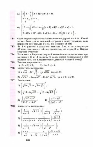 782
783
784
785
786
787
788
5)
6)
2 ^х - - 1(х + 3) > 2 х ( х + 3),
х + 3 ^ 3дс+ 4 .
^ *
Зх + - |(2 - х) + - ( х + 1) > 3(3 - х)(3 + х) - 1 ,
2 - (2 х + З)2+ (3 + 2 х )(2 х - 3) < - 2 1 (9 + х) +
Одна сторона прямоугольника больше другой на 3 см. Какой
может быть длина меньшей стороны прямоугольника, если
периметр его больше 14 см, но меньше 18 см?
За 1 ч улитка проползла меньше 5 м, а за следующие
45 мин, двигаясь с той же скоростью, не менее 3 м. Какова
скорость улитки?
Если часы в Варшаве (первый часовой пояс) показывают вре­
мя между 10 и 11 часами, то какое время показывают в этот
момент часы во Владивостоке (девятый часовой пояс)?
Решить неравенство:
1) |2х + 3| < 7 ; 2) |5- Зх| > 4.
Упростить выражение:
1) аУ4а - 2а2 — + а^2Ъа, где а > 0;
Ма 3
2) у]а3Ьь - 6аЬ^аЬ3 + 0,4Ь2 л]а3Ь, где а > 0, Ь > 0.
Вычислить:
1) ^ 3 +Л/5 + ^ 3 - ^ 5
2) (^ 1 3 + 5 7 ^ 2 + ^ 1 3 -5 7 ^ 2
3)
^252 - 2 4 2
21,52 - 14,52 ’
4)
| 232- 222
У132- 1 2 2
Упростить выражение:
1)
2)
3)
4)
а + 1 / ГТ
1= -у1а + 1
VVа -1
1
ч-/а + у]а + 1 Уа - ^ а + 1
V I - а
а + 1
— УТ + а
1
->/а + 1 -/а - 1 у
_ ^ а + 1
V а - 1
- 1
, ^ 1 - а2
Уа о - Уа 1 + Уа
202
Уз-ах/3
а + 1
 
