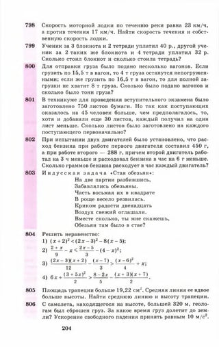 798
799
800
801
802
803
804
805
806
Скорость моторной лодки по течению реки равна 23 км/ч,
а против течения 17 км/ч. Найти скорость течения и собст­
венную скорость лодки.
Ученик за 3 блокнота и 2 тетради уплатил 40 р., другой уче­
ник за 2 таких же блокнота и 4 тетради уплатил 32 р.
Сколько стоил блокнот и сколько стоила тетрадь?
Для отправки груза было подано несколько вагонов. Если
грузить по 15,5 т в вагон, то 4 т груза останутся непогружен­
ными; если же грузить по 16,5 т в вагон, то для полной за­
грузки не хватит 8 т груза. Сколько было подано вагонов и
сколько было тонн груза?
В техникуме для проведения вступительного экзамена было
заготовлено 750 листов бумаги. Но так как поступающих
оказалось на 45 человек больше, чем предполагалось, то,
хотя и добавили еще 30 листов, каждый получил на один
лист меньше. Сколько листов было заготовлено на каждого
поступающего первоначально?
При испытании двух двигателей было установлено, что рас­
ход бензина при работе первого двигателя составил 450 г,
а при работе второго — 288 г, причем второй двигатель рабо­
тал на 3 ч меньше и расходовал бензина в час на 6 г меньше.
Сколько граммов бензина расходует в час каждый двигатель?
И н д у с с к а я з а д а ч а «Стая обезьян»:
На две партии разбившись,
Забавлялись обезьяны.
Часть восьмая их в квадрате
В роще весело резвилась.
Криком радости двенадцать
Воздух свежий оглашали.
Вместе сколько, ты мне скажешь,
Обезьян там было в стае?
Решить неравенство:
1) (х + 2)2< (2 х - З)2- 8 (х - 5);
2) 2 ± £ _ ^ < 2 £ ^ 5 _ ( 4 _ л;)2
9 3
( 2 * - 3 ) ( * + 2 ) ( х - 7 ) . ( х - 6 ) 2 [ х .
12 3 4 ’
4 ) б.г I ( 3 + 5 х ) 2 ? 8 - 2 * ( х + З Х х + 7 )
2 5 2
Площадь трапеции больше 19,22 см2. Средняя линия ее вдвое
больше высоты. Найти среднюю линию и высоту трапеции.
С самолета, находящегося на высоте, большей 320 м, геоло­
гам был сброшен груз. За какое время груз долетит до зем­
ли? Ускорение свободного падения принять равным 10 м/с2.
204
 