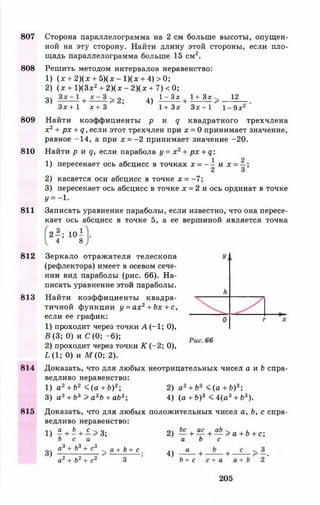 807
808
809
810
811
812
813
814
815
Сторона параллелограмма на 2 см больше высоты, опущен­
ной на эту сторону. Найти длину этой стороны, если пло­
щадь параллелограмма больше 15 см2.
Решить методом интервалов неравенство:
1) ( х + 2 ) ( х + 5)(х - 1)(х + 4) > 0;
2) ( х + 1)(3дс2+ 2 )(х - 2 )(х + 7) < 0;
12
3) - + — - > 2 ;
Зх + 1 х + 3
4)
1—3дг 1+ Зх
1 + З х Зх - 1 1- 9хг
Найти коэффициенты р и д квадратного трехчлена
х 2+ рх + д, если этот трехчлен при х = 0 принимает значение,
равное -14, а при х = - 2 принимает значение -20.
Найти р я д , если парабола у = х 2+ рх + д:
1 2
1) пересекает ось абсцисс в точках х = - ~ и * =
2) касается оси абсцисс в точке х = - 7 ;
3) пересекает ось абсцисс в точке х = 2 и ось ординат в точке
У = - 1-
Записать уравнение параболы, если известно, что она пересе­
кает ось абсцисс в точке 5, а ее вершиной является точка
2 - ; 10-
4 8
Зеркало отражателя телескопа
(рефлектора) имеет в осевом сече­
нии вид параболы (рис. 66). На­
писать уравнение этой параболы.
Найти коэффициенты квадра­
тичной функции у = ах2+ Ьх + с,
если ее график:
1) проходит через точки А (-1 ; 0),
В (3; 0) и С (0; -6 );
2) проходит через точки К (-2 ; 0),
1,(1; 0) и М (0; 2).
Доказать, что для любых неотрицательных чисел а и Ь спра­
ведливо неравенство:
1) а2 + Ь2 < ( а + Ь ) 2; 2) а3 + Ъ3 « ( а + Ь)3-,
3) а3+ Ъ3 > а 2Ь + аЬ2-, 4) (а + Ь)3 < 4(а 3+ Ь3).
Доказать, что для любых положительных чисел а, Ь, с спра­
ведливо неравенство:
Ь
1) £ + - + -£.>3;
Ь с а
а3 + Ь3 + с3 а + Ь + с ,
2 и2 2 ^ о 1
сг + Ьг + <Г 3
оч , ас аЬ 'ч „ . I |
2) — н 1------> а + о + с;
а Ь с
4)
Ь + с с + а а + Ь
205
 