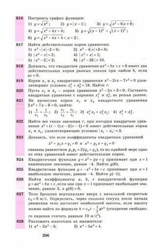 816 Построить график функции:
1) у = - / х 2 ; 2) y = |jc-l|; 3) y = j x 2- 6 x + 9;
4) у = yjх 2+ 4х + 4; 5) у = ^ ( х - I )2 + -J{x + l ) 2 ;
6) г/= -^;с2-4л: + 4+|х + 2|.
817 Найти действительные корни уравнения:
1) х 2—|х-2 = 0; 2) х 2-4| *|+3 = 0;
3) |л:2—л:|= 2; 4) |дс2+ *|=1;
5) |* 2- 2 |= 2; 6) |*2- 26 |=10.
818 Доказать, что квадратное уравнение а х 2+ Ьх + с = 0 имеет два
действительных корня разных знаков при любом Ь, если
ас < 0.
819 Корни х х и х 2 квадратного уравнения х 2- 2гх - 7г2= 0 удов­
летворяют условию х 2 + х2 = 18. Найти г.
820 Пусть х х и х 2 — корни уравнения х2- 5 * + 3 = 0. Составить
квадратное уравнение с корнями х и х2, не решая данное.
821 Не вычисляя корни х х и х 2 квадратного уравнения
2 x2+ 7 x - 8 = 0, найти:
1) — + — ; 2) — + — ; 3) x * x 2+ x i x . ; 4) х4 + х.
Х Х Х2 1 2 1 | 1 1
822 Найти все такие значения г, при которых квадратное урав­
нение х 2+ ( г - 1) х - 2 ( г - 1) = 0 имеет действительные корни
Xj и х 2, удовлетворяющие условию хг —JC21=3.
823 Доказать, что если коэффициенты квадратных уравнений
х 2+ р гх + q x= 0 и х 2+ р2х + q 2= 0
связаны равенством pl p2= 2 ( q i + q 2) , T O по крайней мере одно
из этих уравнений имеет действительные корни.
824 Квадратичная функция y = x 2+ px + q принимает при jc = 1
наименьшее значение, равное -4 . Найти 1/(0).
825 Квадратичная функция у = - х 2+ Ьх + с принимает при х = 1
наибольшее значение, равное -4 . Найти у (-1 ).
826 Найти коэффициенты а, Ь, с квадратичной функции
у = ах2+ Ьх + с, если она при х = 1 принимает наибольшее зна­
чение, равное 3, а 1/(0 ) = 0.
827 Тело брошено вертикально вверх с начальной скоростью
i>0= 6 м/с. Определить, через сколько секунд после начала
движения тело достигает наибольшей высоты, если высоту
можно найти по формуле h = v 0t ~ ^ 8 t 2 (ускорение свободно­
го падения считать равным 10 м/с2).
828 Разложить многочлен на множители:
1) а 4- 2а2- 3; 2) а 4- 5 а 2+ 4.
206
 