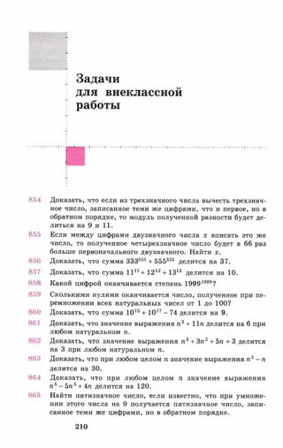 Задачи
для внеклассной
работы
854 Доказать, что если из трехзначного числа вычесть трехзнач­
ное число, записанное теми же цифрами, что и первое, но в
обратном порядке, то модуль полученной разности будет де­
литься на 9 и 11.
855 Если между цифрами двузначного числа х вписать это же
число, то полученное четырехзначное число будет в 66 раз
больше первоначального двузначного. Найти х.
856 Доказать, что сумма ЗЗЗ555+ 555333 делится на 37.
857 Доказать, что сумма 11й + 1212+ 1313 делится на 10.
858 Какой цифрой оканчивается степень 19991999?
859 Сколькими нулями оканчивается число, полученное при пе­
ремножении всех натуральных чисел от 1 до 100?
860 Доказать, что сумма 1015+ 1017- 74 делится на 9.
861 Доказать, что значение выражения п 3+ 11« делится на 6 при
любом натуральном п.
Доказать, что значение выражения п 3+ Зп2+ 5п + 3 делится
на 3 при любом натуральном п.
863 Доказать, что при любом целом п значение выражения л 3- п
делится на 30.
864 Доказать, что при любом целом п значение выражения
п ь - 5п3+ 4п делится на 120.
865 Найти пятизначное число, если известно, что при умноже­
нии этого числа на 9 получается пятизначное число, запи­
санное теми же цифрами, но в обратном порядке.
210
 