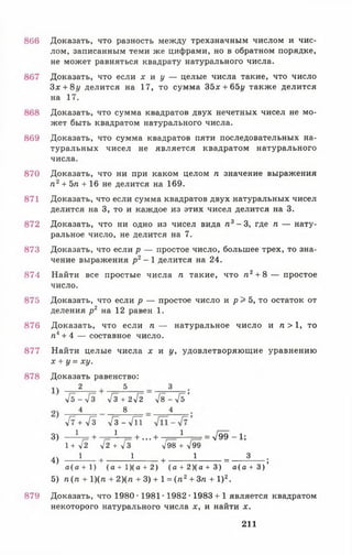 866
867
868
869
870
871
872
873
874
875
876
877
878
879
Доказать, что разность между трехзначным числом и чис­
лом, записанным теми же цифрами, но в обратном порядке,
не может равняться квадрату натурального числа.
Доказать, что если х и у — целые числа такие, что число
Зх + 8г/ делится на 17, то сумма 35х + 65г/ также делится
на 17.
Доказать, что сумма квадратов двух нечетных чисел не мо­
жет быть квадратом натурального числа.
Доказать, что сумма квадратов пяти последовательных на­
туральных чисел не является квадратом натурального
числа.
Доказать, что ни при каком целом п значение выражения
п 2+ 5п + 16 не делится на 169.
Доказать, что если сумма квадратов двух натуральных чисел
делится на 3, то и каждое из этих чисел делится на 3.
Доказать, что ни одно из чисел вида п 3 - 3, где п — нату­
ральное число, не делится на 7.
Доказать, что если р — простое число, большее трех, то зна­
чение выражения р 2- 1 делится на 24.
Найти все простые числа п такие, что га2+ 8 — простое
число.
Доказать, что если р — простое число и р > 5, то остаток от
деления р2 на 12 равен 1.
Доказать, что если п — натуральное число и п > 1, то
п4+ 4 — составное число.
Найти целые числа х и у, удовлетворяющие уравнению
х + у = ху.
Доказать равенство:
2 5 3
У б - ^ З 4з + 2уі2 у [8 -4 ь ’
4 8 4
у[7 + /а Т з -л / П
3) - ± - + — 1— + ... + — ± — = 4 9 9 -1 ;
1 + л/2 л/2 + л/З т/98 + л/99
4) — ^ + --------- *--- + I = _ А _ ;
а(а + 1) ( а + 1 ) ( а + 2 ) ( а + 2 ) ( а + 3 ) а ( а + 3 )
5) п (п + 1)(п + 2)(п + 3) + 1= ( п 2+ Зп + I )2.
Доказать, что 1980 • 1981 • 1982 • 1983 + 1 является квадратом
некоторого натурального числа х, и найти х.
211
 