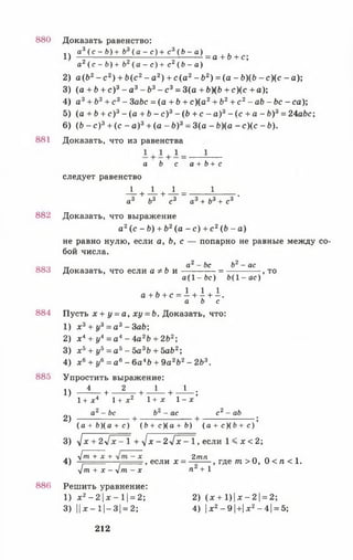 880
881
882
883
884
885
886
1) e V - f r ) + f r 3( e - < ) + c 3(.^ g ,) = a + b + c;
а2(с - Ь) + Ь2(а - с) + с2( Ь - а)
2) а(Ь2- с 2) + Ь(с 2- а2) + с ( а 2- Ь2) =(а - £>)(&- с ) ( с - а);
3) (а + Ь + с )3- а 3- Ь 3- с3= 3(а + Ь)(Ь + с)(с + а);
4) а3+ Ь3+ с 3- 3abc = (а + Ь + с )(а 2+ Ь2+ с 2- ab - Ьс - са);
5) (а + Ь + с ) 3 - (а + Ь - с ) 3 - (Ь + с - а)3 - (с + а - Ь ) 3 = 24а6с;
6) (6 - с)3+ (с - а )3+ (а - Ь)3= 3(а - Ь)(а - с)(с - Ь).
Доказать, что из равенства
Доказать равенство:
а Ь с а + Ь + с
следует равенство
-U _ L +J_ = 1 .
а3 Ъ3 с3 а3+ Ь3+ с3
Доказать, что выражение
а2(с - Ь) + Ь2(а - с ) + с 2(Ь - а)
не равно нулю, если а, Ь, с — попарно не равные между со­
бой числа.
„ а2 - Ьс Ь2- ас
Доказать, что если афЬ и ------------- = --------------, то
а (1 -6 с ) Ь (1 -а с )
a + f t + c = i + i + i .
a b c
Пусть х + у = а , х у = Ь. Доказать, что:
1) х 3+ у3= а3- ЗаЬ ;
2) х 4+ у* = а 4 - 4а2Ь + 2Ь2;
3) х ь + уь = а 5- Ъ а 3Ь + 5аЬ2;
4) х 6+ у6 = а6- 6а4Ь + 9а2Ь2- 2Ь3.
Упростить выражение:
1) ^ - + - 4 + - ! - + - ^ ;
1 + Л 4 1+ х 2 1+ X 1 - х
а2- Ьс Ь2- ас с2- ab
2) + + ;
( а + 6 ) ( а + с ) ( Ь + с Ц а + Ь ) (а + с ) ( Ь + с )
3) у[х + 2V дс—1 + yj х - 2 л [ х - 1, если 1 < х < 2;
.. у/т + х + - х 2тп „ ^ п п ^ ^ л
4) . — , если х = — , где т > 0, 0 < п < 1.
yjm + x - y j m - x п +1
Решить уравнение:
1) х 2- 2 х - 1 = 2; 2) ( х + 1) х - 2 = 2;
3) 11дс—1|-3| = 2; 4) х2-9  +  х 2-4 = 5;
212
 