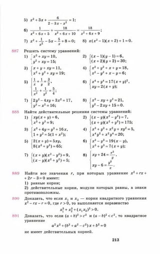 887
888
889
890
891
5) х 2 + 3х +
6)
2 - З х - х 2
18
= 1;
18
х2+ 6 х + Ъ х 2 + 6 х + 1 0 х2+ 6л: + 9
7 ) х 2+ -  - - 5 х - ^ + 8 = 0; 8) х ( х 2- 1)(х + 2) + 1 = 0.
Решить систему уравнений:
х 2+ х у = 10,
[у 2+ х у = 15;
х + у + ху = 11,
х 2+ у2+ х у = 19;
1)
3)
5)
1 + 1 = 3
х у 2 ’
- 4 + 4 = *;
7) 2уг - 4ху + З х2= 17,
[ у 2- х 2= 16;
2)
4)
6)
8)
(х -1 )(г / -1 ) = 6,
( х + 2)(у + 2) = 30;
х 2+ у2+ х + у = 18,
х 2- у2+ х - у = 6;
х 4+ у4= 17 ( х + у)2,
ху = 2 ( х + у);
х 2- ху + у2= 21,
у2- 2ху + 15 = 0.
Найти действительные решения системы уравнений:
1) ( х у ( х + у) = 6,
 х 3 + у3= 9;
3) ( х 3+ 4у = у3+ 16х,
[1 + у2= 5(1 + х 2);
5) І 2 ( х + у) = 5ху,
 8 ( х 3+ у3) = 65;
7) 1 ( х + у ) ( х 2- у 2) = 9,
 ( х - у ) ( х 2+ у2) = 5;
2)
4)
6)
8)
( х - у ) ( х 2 - у2) = 7,
( х + у ) ( х 2+ у2) = 175;
х 3+ у3+ х 2у + ху2= Ъ,
х 4у2+ х 2у4= 20;
х 3 - у3= 1 9 ( х - у),
х 3+ у3= 7( х + у);
г3
х у + 2 4 = — ,
х у - 6
У°
Найти все значения г, при которых уравнение х 2+ гх +
+ 2 г - 3 = 0 имеет:
1) равные корни;
2) действительные корни, модули которых равны, а знаки
противоположны.
Доказать, что если х г и х 2 — корни квадратного уравнения
х 2- г х - г = 0, где г > 0, то выполняется неравенство
х3+ х + (х 1х2)3>0 .
Доказать, что если ( а + Ь)2> с 2 и (а - Ь ) 2< с 2, то квадратное
уравнение
а 2х 2+ (62+ а2- с 2) х + Ъ2 = 0
не имеет действительных корней.
213
 
