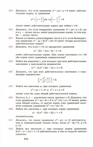 892 Доказать, что если уравнение х 2+ рх + д =0 имеет действи­
тельные корни, то уравнение
г + — рх + д г —— | = 0
также имеет действительные корни при любом ГФ 0.
893 Доказать, что если квадратное уравнение х 2+ px + q = 0 , где
р и q — целые числа, имеет рациональные корни, то эти кор­
ни — целые числа.
894 Каким условиям удовлетворяют числа а и Ь, если биквадрат­
ное уравнение х4- (а + b) х 2+ ab - 0 имеет четыре различных
действительных корня?
895 Доказать, что если г < 0 , то квадратное уравнение
х 2- 2 ( г - 1 ) х + 2г + 1 = 0
имеет действительные корни. При каких значениях г ( г < 0 )
оба корня этого уравнения отрицательны?
896 Найти все значения г, для которых при всех действительных
значениях х выполняется неравенство
(/-2- 1 ) х 2+ 2 ( г - 1 ) х + 1 > 0 .
897 Доказать, что при всех действительных значениях х спра­
ведливо неравенство:
1 X2 —X + 1
— <3.
3 х 2 + х + 1
898 Найти все значения а, при которых уравнения
х 2+ ах + 1= 0 и х 2+ х + а = 0
имеют хотя бы один общий действительный корень.
899 Пусть а, Ь, с — различные числа, причем с Ф0. Доказать, что
если уравнения х 2+ ах + Ьс = 0 и х 2+ Ъх + са = 0 имеют ровно
один общий корень, то другие корни этих уравнений явля­
ются корнями уравнения x 2+ c x + ab = 0.
900 Найти все значения г, при которых корни уравнения
(г - 4) х 2- 2(г - 3) х + г = 0
положительны.
901 Доказать, что корни уравнения х 2+ р х + q - 0 действитель­
ные и отрицательные только тогда, когда р2-4<?>0, р > 0,
q > 0.
902 Найти все значения г, при которых корни уравнения
2гх2- ( г + 1)х + 1 = 0 действительны и оба по модулю меньше
единицы.
214
 