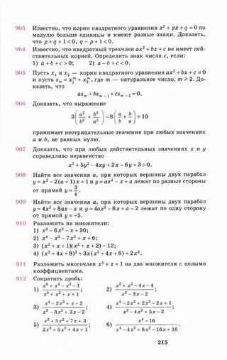 903 Известно, что корни квадратного уравнения х 2+ рх + д = 0 по
модулю больше единицы и имеют разные знаки. Доказать,
что р + д + 1<0, <7 - р + 1 < 0 .
904 Известно, что квадратный трехчлен а х 2+ Ьх + с не имеет дей­
ствительных корней. Определить знак числа с, если:
1) а + Ь + с > 0; 2) а - Ь + с < 0.
905 Пусть х х и х 2 — корни квадратного уравнения ах2+ Ьх + с = 0
и пусть вт = х"1+ х2т , где т. — натуральное число, т > 2. До­
казать, что
принимает неотрицательные значения при любых значениях
а и £>, не равных нулю.
907 Доказать, что при любых действительных значениях х и у
справедливо неравенство
х 2+ 5у2- 4ху + 2 х - 6 у + 3> 0.
908 Найти все значения а, при которых вершины двух парабол
у = х 2- 2 ( а + 1)х + 1 и 1/= ах2- х + а лежат по разные стороны
3
от прямой у = —.
4
909 Найти все значения а, при которых вершины двух парабол
у = 4х2+ 8ах - а и р 4ах2- 8 х + а - 2 лежат по одну сторону
от прямой у = -5.
910 Разложить на множители:
911 Разложить многочлен х 5+ х + 1 на два множителя с целыми
коэффициентами.
912 Сократить дробь:
asm+ bsm. 1+ csm_ 2= 0.
906 Доказать, что выражение
1) х 3- 6 х 2- * + 30;
2) х 4- х 3- 7 х 2+ х + 6;
3) ( х 2+ х + 1)(х2+ х + 2) - 12;
4) ( х 2+ 4х + 8)2+ З х ( х 2+ 4х + 8) + 2 х 2.
х3- Зх2+ З х - 2 ’ х3 - 4 х 2 + 5 х - 2
* 3 + 5з:2+ 7х + 3 х4 - 16
5)
215
 