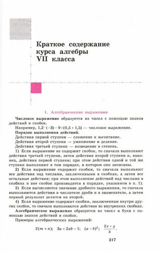 Краткое содержание
курса алгебры
VII класса
1. Алгебраические выражения
Числовое выражение образуется из чисел с помощью знаков
действий и скобок.
Например, 1,2 •(-3 ) - 9 :(0,5 + 1,5) — числовое выражение.
Порядок выполнения действий.
Действия первой ступени — сложение и вычитание.
Действия второй ступени — умножение и деление.
Действия третьей ступени — возведение в степень.
1) Если выражение не содержит скобок, то сначала выполняют
действия третьей ступени, затем действия второй ступени и, нако­
нец, действия первой ступени; при этом действия одной и той же
ступени выполняют в том порядке, в котором они записаны.
2) Если выражение содержит скобки, то сначала выполняют
все действия над числами, заключенными в скобках, а затем все
остальные действия; при этом выполнение действий над числами в
скобках и вне скобок производится в порядке, указанном в п. 1).
3) Если вычисляется значение дробного выражения, то сначала
выполняются действия в числителе дроби и в знаменателе, а затем
первый результат делится на второй.
4) Если выражение содержит скобки, заключенные внутри дру­
гих скобок, то сначала выполняются действия во внутренних скобках.
Алгебраическое выражение образуется из чисел и букв с по­
мощью знаков действий и скобок.
Примеры алгебраических выражений:
2 (т + л); За + 2аЬ - 1; ( а - Ь )2; ^ 1 1 .
3
217
 