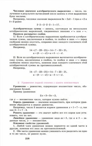 Числовое значение алгебраического выражения — число, по­
лученное в результате вычислений после замены в этом выражении
букв числами.
Например, числовое значение выражения За + 2аЬ - 1 при а = 2 и
5 = 3 равно
3 - 2 + 2 - 2 - 3 - 1 = 17.
Алгебраическая сумма — запись, состоящая из нескольких
алгебраических выражений, соединенных знаками « + » или « - » .
Правила раскрытия скобок.
1) Если к алгебраическому выражению прибавляется алгебраи­
ческая сумма, заключенная в скобки, то скобки и знак « + » перед
скобками можно опустить, сохранив знак каждого слагаемого этой
алгебраической суммы.
Например,
14+ ( 7 - 23 + 21) = 14 + 7 - 2 3 + 21,
а + ( Ь - с - с 1 ) = а + Ь - с - й.
2) Если из алгебраического выражения вычитается алгебраиче­
ская сумма, заключенная в скобки, то скобки и знак « - » перед
скобками можно опустить, изменив знак каждого слагаемого этой
алгебраической суммы на противоположный.
Например,
14 - (7 - 23 + 21) = 14 - 7 + 23 - 21,
а - ( Ь - с - ( 1 ) = а - Ь + с + с1.
2. Уравнение первой степени с одним неизвестным
Уравнение — равенство, содержащее неизвестное число, обо­
значенное буквой.
Пример уравнения:
2 х + 3 = Зх + 2,
где х — неизвестное число, которое нужно найти.
Корень уравнения — значение неизвестного, при котором урав­
нение обращается в верное равенство.
Например, число 3 является корнем уравнения х + 1 = 7 - х, так
как 3 + 1 = 7 - 3.
Решить уравнение — это значит найти все его корни или уста­
новить, что их нет.
Линейное уравнение — уравнение вида ах = Ъ, где а и Ь — за­
данные числа, д: — неизвестное.
Основные свойства уравнений.
1. Любой член уравнения можно перенести из одной части в
другую, изменив его знак на противоположный.
2. Обе части уравнения можно умножить или разделить на одно
и то же число, не равное нулю.
218
 