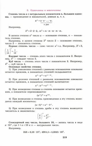 3. Одночлены и многочлены
Степень числа а с натуральным показателем п, большим едини­
цы, — произведение п множителей, равных а, т. е.
а п = а - а - а .
п раз
Например,
23= 2 •2 •2, т 5= т ■т •т •т ■т.
В записи степени ап число а — основание степени, п — показа­
тель степени.
Например, в записи степени 23 число 2 — основание степени,
число 3 — показатель степени.
Первая степень числа — само число: а 1= а. Например, З ^ З ,
4 - * "13 ) 13
Квадрат числа — степень этого числа с показателем 2. Напри­
мер, 52 — квадрат числа 5.
Куб числа — степень этого числа с показателем 3. Например,
43 — куб числа 4.
Основные свойства степени.
1) При умножении степеней с равными основаниями основание
остается прежним, а показатели степеней складываются:
а п ■а т= а п + т.
2) При делении степеней с равными основаниями основание
остается прежним, а показатели степеней вычитаются:
а п : а т= а п ~ т.
3) При возведении степени в степень основание остается преж­
ним, а показатели перемножаются:
( а п) т= а пт.
4) При возведении в степень произведения в эту степень возво­
дится каждый множитель:
( а •Ь )п = а " •Ьп.
5) При возведении в степень дроби в эту степень возводятся
числитель и знаменатель:
а а
Ъп
Стандартный вид числа, большего 10, — запись числа в виде
а ■10", где 1 < а < 1 0 и л — натуральное число.
Например,
358 = 3,58-102; 4084,5 = 4,0845-103.
219
 