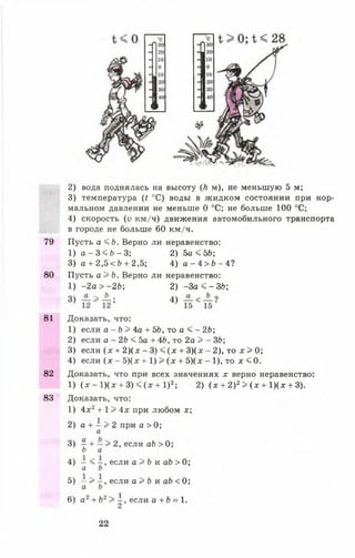 2) вода поднялась на высоту (Л м), не меньшую 5 м;
3) температура (г °С) воды в жидком состоянии при нор­
мальном давлении не меньше О °С; не больше 100 °С;
4) скорость (у км/ч) движения автомобильного транспорта
в городе не больше 60 км/ч.
79 Пусть а <£>. Верно ли неравенство:
81 Доказать, что:
1) если а - Ь > 4а + ЪЬ, то а < - 2Ь;
2) если а - 2Ь < 5а + 4Ь, то 2а > - 3Ь;
3) если (х + 2 ) ( х - 3) < (х + 3)(х - 2), то х > 0;
4) если ( х - 5)(х + 1) > (х + 5)(х - 1), то х < 0.
82 Доказать, что при всех значениях х верно неравенство:
1) ( х - 1 ) ( х + 3 ) < ( * + 1 ) 2; 2) ( х + 2)2> ( х + 1)(х + 3).
83 Доказать, что:
1) 4 х 2+ 1> 4х при любом х;
2) а + - > 2 при а > 0;
1) а - 3 < 6 - 3 ; 2) 5а < ЪЬ;
3) а + 2,5< Ь + 2,5; 4) а - 4 > 6 - 4 ?
80 Пусть а > Ь. Верно ли неравенство:
1) -2 а > - 2 Ь ;
л
2) - З а < - З Ь ;
а
3) ^ + —> 2, если аЬ > 0;
Ь а
4) — < - , если а > Ь и аЬ > 0;
5) —> - , если а > Ь и аЬ < 0;
6) а2 + Ь2> | , если а + Ь = 1.
22
 