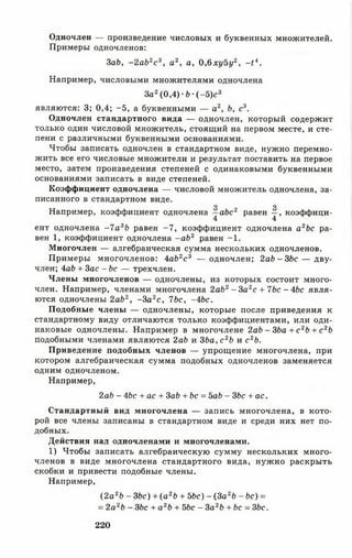 Одночлен — произведение числовых и буквенных множителей.
Примеры одночленов:
3ab, - 2 ab2c 3, а2, а, 0,6ху5у2, - 14.
Например, числовыми множителями одночлена
За2(0,4) •Ь •( —5)с3
являются: 3; 0,4; -5 , а буквенными — а2, Ь, с3.
Одночлен стандартного вида — одночлен, который содержит
только один числовой множитель, стоящий на первом месте, и сте­
пени с различными буквенными основаниями.
Чтобы записать одночлен в стандартном виде, нужно перемно­
жить все его числовые множители и результат поставить на первое
место, затем произведения степеней с одинаковыми буквенными
основаниями записать в виде степеней.
Коэффициент одночлена — числовой множитель одночлена, за­
писанного в стандартном виде.
О О
Например, коэффициент одночлена —abc2 равен —, коэффици-
4 4
ент одночлена -7 а3Ь равен -7 , коэффициент одночлена а2Ъс ра­
вен 1, коэффициент одночлена - a b 2 равен -1 .
Многочлен — алгебраическая сумма нескольких одночленов.
Примеры многочленов: 4ab2с 3 — одночлен; 2 a b - 3 b c — дву­
член; 4ab + 3ас - Ь с — трехчлен.
Члены многочленов — одночлены, из которых состоит много­
член. Например, членами многочлена 2аЬ2- За2с + 7bc - Abc явля­
ются одночлены 2ab2, - З а 2с, Tbc, -4 Ьс.
Подобные члены — одночлены, которые после приведения к
стандартному виду отличаются только коэффициентами, или оди­
наковые одночлены. Например в многочлене 2аЪ - ЗЬа + с 2Ь + с 2Ь
подобными членами являются 2ab и ЗЬа, с 2Ь и с 2Ь.
Приведение подобных членов — упрощение многочлена, при
котором алгебраическая сумма подобных одночленов заменяется
одним одночленом.
Например,
2ab - Abc + а с + 3ab + bc = bab - 3bc + ac.
Стандартный вид многочлена — запись многочлена, в кото­
рой все члены записаны в стандартном виде и среди них нет по­
добных.
Действия над одночленами и многочленами.
1) Чтобы записать алгебраическую сумму нескольких много­
членов в виде многочлена стандартного вида, нужно раскрыть
скобки и привести подобные члены.
Например,
(2 а 2Ь - 3Ьс) + ( а2Ь + 5Ьс) - (3а2Ь - Ьс) =
= 2а 2Ь - 3Ьс + а 2Ь + 5Ьс - 3а 2Ь + Ьс = 3Ьс.
220
 