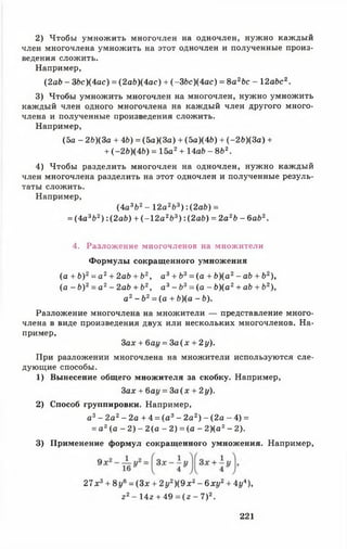 2) Чтобы умножить многочлен на одночлен, нужно каждый
член многочлена умножить на этот одночлен и полученные произ­
ведения сложить.
Например,
(2 ab - ЗЬс)(4ас) = ( 2аЬ)(4ас) + ( -ЗЬс)(4ас) = 8а2Ьс - 12abc2.
3) Чтобы умножить многочлен на многочлен, нужно умножить
каждый член одного многочлена на каждый член другого много­
члена и полученные произведения сложить.
Например,
(5а - 2Ъ)(За + 4Ь) = (5а)(3а) + (5а)(4*>) + (-2&)(3а) +
+ (~2Ь)(4Ь) = 15а2+ 14а£> - 8Ь2.
4) Чтобы разделить многочлен на одночлен, нужно каждый
член многочлена разделить на этот одночлен и полученные резуль­
таты сложить.
Например,
(4а3Ь2- 12а2Ь3):(2 а 6 ) =
= (4а3&2) : (2 ab) + (-1 2 а 2Ь3) : (2аЬ) = 2а2&- 6аЬ2.
4. Разложение многочленов на множители
Формулы сокращенного умножения
(а + Ь ) 2= а2+ 2ab + b2, а3+ b3= (а + Ь)(а2- ab + Ь2),
(а - Ь)2= а 2- 2ab + Ъ2, а3- Ъ3= (а - b)(a2+ ab + Ь2),
а2- Ь2= (а + Ь)(а - Ь).
Разложение многочлена на множители — представление много­
члена в виде произведения двух или нескольких многочленов. На­
пример,
За* + баг/ = За ( х + 2 у).
При разложении многочлена на множители используются сле­
дующие способы.
1) Вынесение общего множителя за скобку. Например,
За* + баг/ = За ( х + 2у).
2) Способ группировки. Например,
а3- 2а2- 2а + 4 = (а 3- 2а2) - (2 а - 4) =
= а 2( а - 2 ) - 2 ( а - 2 ) = (а - 2 ) ( а 2- 2 ).
3) Применение формул сокращенного умножения. Например,
2 7 *3+ 8 у6 = (Зх + 2у2) ( 9 х 2- 6 ху2+ 4у4),
г 2- 14z + 49 = (z - 7)2.
221
 