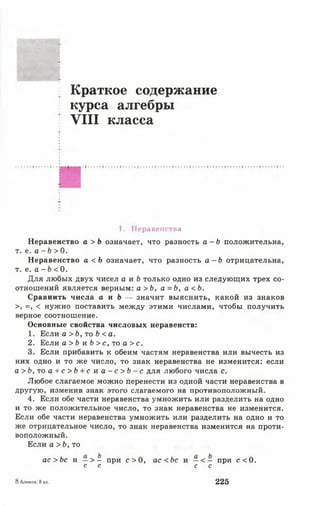 Краткое содержание
курса алгебры
V III класса
1. Неравенства
Неравенство а > Ь означает, что разность а - Ь положительна,
т. е. а - Ь > 0.
Неравенство а < Ь означает, что разность а - Ь отрицательна,
т. е. а - Ь < 0.
Для любых двух чисел а и Ь только одно из следующих трех со­
отношений является верным: а > Ь, а = Ь , а < Ь .
Сравнить числа а и Ь — значит выяснить, какой из знаков
>, =, < нужно поставить между этими числами, чтобы получить
верное соотношение.
Основные свойства числовых неравенств:
1. Если а > Ь, то Ь < а.
2. Если а >Ь и Ь > с , то а > с .
3. Если прибавить к обеим частям неравенства или вычесть из
них одно и то же число, то знак неравенства не изменится: если
а > Ь , то а + с >Ь + с и а - с > Ь - с для любого числа с.
Любое слагаемое можно перенести из одной части неравенства в
другую, изменив знак этого слагаемого на противоположный.
4. Если обе части неравенства умножить или разделить на одно
и то же положительное число, то знак неравенства не изменится.
Если обе части неравенства умножить или разделить на одно и то
же отрицательное число, то знак неравенства изменится на проти­
воположный.
Если а >Ь, то
ас >Ъ с и - > - при о 0, ас <Ъс и — < - при с < 0 .
с с с с
8 Алимов, 8 кл. 225
 