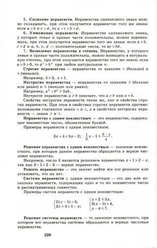 5. Сложение неравенств. Неравенства одинакового знака мож­
но складывать, при этом получается неравенство того же знака:
если а > Ь и с > й, то а + с > Ь + с1.
6. Умножение неравенств. Неравенства одинакового знака,
у которых левые и правые части положительны, можно перемно­
жать, при этом получается неравенство того же знака: если а >Ь,
с > (2 и а, Ь, с, й — положительные числа, то ас>Ь<1.
7. Возведение неравенства в степень. Неравенство, у которого
левые и правые части положительны, можно возводить в натураль­
ную степень, при этом получается неравенство того же знака: если
а > Ь > 0 , т о а" > Ь п при любом натуральном п .
Строгие неравенства — неравенства со знаками > (больше) и
< (меньше).
Например, 5 > 3, х < 1.
Нестрогие неравенства — неравенства со знаками > (больше
или равно) и < (меньше или равно).
Например, а2 + Ь2 > 2аЪ.
Нестрогое неравенство а > Ь означает, что а > Ь или а = Ь .
Свойства нестрогих неравенств такие же, как и свойства стро­
гих неравенств. При этом в свойствах строгих неравенств противо­
положными считаются знаки > и с, а в свойствах нестрогих нера­
венств — знаки > и <.
Неравенство с одним неизвестным — это неравенство, содержа­
щее неизвестное число, обозначенное буквой.
Примеры неравенств с одним неизвестным:
Решение неравенства с одним неизвестным — значение неизве­
стного, при котором данное неравенство обращается в верное чис­
ловое неравенство.
Например, число 3 является решением неравенства х + 1 > 2 - х ,
так как 3 + 1 > 2 - 3 — верное неравенство.
Решить неравенство — это значит найти все его решения или
установить, что их нет.
Система неравенств с одним неизвестным — это два или не­
сколько неравенств, содержащих одно и то же неизвестное число
и рассматриваемых совместно.
Примеры систем неравенств с одним неизвестным:
Решение системы неравенств — то значение неизвестного, при
котором все неравенства системы обращаются в верные числовые
неравенства.
Зх + 4 < 5 х - 2 ;
3 4
226
 
