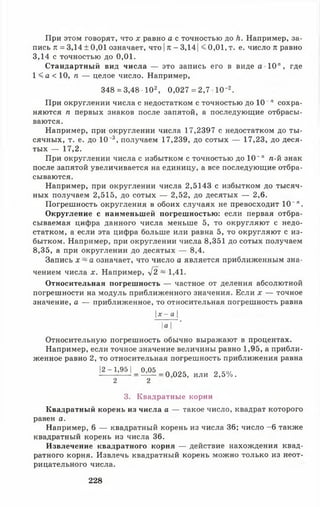 При этом говорят, что х равно а с точностью до к. Например, за­
пись тг= 3,14 ± 0,01 означает, что |к - 3,141<0,01, т. е. число к равно
3,14 с точностью до 0,01.
Стандартный вид числа — это запись его в виде а 10", где
1 < а < 10, п — целое число. Например,
348 = 3,48 Ю 2, 0,027 = 2,7 10*2.
При округлении числа с недостатком с точностью до 10" " сохра­
няются п первых знаков после запятой, а последующие отбрасы­
ваются.
Например, при округлении числа 17,2397 с недостатком до ты­
сячных, т. е. до 10_3, получаем 17,239, до сотых — 17,23, до деся­
тых — 17,2.
При округлении числа с избытком с точностью до 10-" п-й знак
после запятой увеличивается на единицу, а все последующие отбра­
сываются.
Например, при округлении числа 2,5143 с избытком до тысяч­
ных получаем 2,515, до сотых — 2,52, до десятых — 2,6.
Погрешность округления в обоих случаях не превосходит 10 ~л.
Округление с наименьшей погрешностью: если первая отбра­
сываемая цифра данного числа меньше 5, то округляют с недо­
статком, а если эта цифра больше или равна 5, то округляют с из­
бытком. Например, при округлении числа 8,351 до сотых получаем
8,35, а при округлении до десятых — 8,4.
Запись х ~ а означает, что число а является приближенным зна­
чением числа х. Например, 42 ~ 1,41.
Относительная погрешность — частное от деления абсолютной
погрешности на модуль приближенного значения. Если х — точное
значение, а — приближенное, то относительная погрешность равна
х - а
Iа I '
Относительную погрешность обычно выражают в процентах.
Например, если точное значение величины равно 1,95, а прибли­
женное равно 2, то относительная погрешность приближения равна
|2- 1,95 1_ 0^05 _ 0 025^ или 2,5%.
2 2
3. Квадратные корни
Квадратный корень из числа а — такое число, квадрат которого
равен а.
Например, 6 — квадратный корень из числа 36; число -6 также
квадратный корень из числа 36.
Извлечение квадратного корня — действие нахождения квад­
ратного корня. Извлечь квадратный корень можно только из неот­
рицательного числа.
228
 
