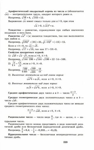 Арифметический квадратный корень из числа а (обозначается
л/а) — неотрицательное число, квадрат которого равен а.
Например, -/16=4, V 144 = 12.
Выражение л/а имеет смысл только для а > 0, при этом
у[а> 0, (л/а)2= а.
Тождество — равенство, справедливое при любых значениях
входящих в него букв.
Равенство уГа2 =а является тождеством, так как выполняется
при любом а.
Например, 7(25)2 = 125|= 25, у1(-15)2 = |-15| = 15.
Если а > Ь > 0, то [а > у[ь.
Например, л/г7 > >/Тз, так как 17 > 13 > 0.
Свойства квадратных корней:
1) у[аЬ = у[а ■4ь , если а > 0, Ь > 0.
Например, -Zl44-196 = л/144 •л/196 = 12 • 14 = 168.
2) . [ ^ = если а > 0, Ь > 0.
V ь
Например, / 1 6 9 = ^ = 1 3 .
V225 ^225 15
3) Вынесение множителя из-под знака корня:
у]а2Ь = а>/б, если а > 0, Ь > 0.
4) Внесение множителя под знак корня:
а^Ь = 4 а 2Ь , если а > 0, 0.
Среднее арифметическое двух чисел а и Ь — число - * &.
Среднее геометрическое двух положительных чисел а и Ь —
число у[аЬ.
Среднее арифметическое двух положительных чисел не меньше
среднего геометрического этих чисел:
—+ Ь > •/аЬ, если а > 0, Ь > 0.
Рациональное число — число вида — , где т — целое, п — на­
га
туральное число.
Рациональное число можно представить в виде конечной деся­
тичной дроби или бесконечной периодической десятичной дроби.
Например, - = 0,4; =-0,33 3... = -0 ,(3 ).
5 3
Иррациональное число — бесконечная непериодическая деся­
тичная дробь.
229
 