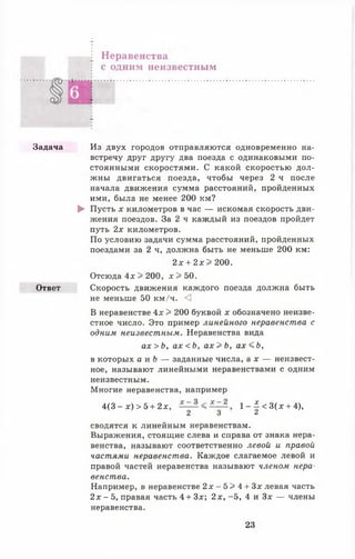Неравенства
с одним неизвестным
Задача Из двух городов отправляются одновременно на­
встречу друг другу два поезда с одинаковыми по­
стоянными скоростями. С какой скоростью дол­
жны двигаться поезда, чтобы через 2 ч после
начала движения сумма расстояний, пройденных
ими, была не менее 200 км?
► Пусть х километров в час — искомая скорость дви­
жения поездов. За 2 ч каждый из поездов пройдет
путь 2х километров.
По условию задачи сумма расстояний, пройденных
поездами за 2 ч, должна быть не меньше 200 км:
2 х + 2 х > 200.
Отсюда 4х > 200, л: >50.
Ответ Скорость движения каждого поезда должна быть
не меньше 50 км/ч. <3
В неравенстве 4х > 200 буквой х обозначено неизве­
стное число. Это пример линейного неравенства с
одним неизвестным. Неравенства вида
а х > Ь , а х < Ь , а х > Ь , а х < Ь ,
в которых а и Ь — заданные числа, а х — неизвест­
ное, называют линейными неравенствами с одним
неизвестным.
Многие неравенства, например
4(3 - х) > 5 + 2х, 1 - | < 3 ( д г + 4),
2 3 2
сводятся к линейным неравенствам.
Выражения, стоящие слева и справа от знака нера­
венства, называют соответственно левой и правой
частями неравенства. Каждое слагаемое левой и
правой частей неравенства называют членом нера­
венства.
Например, в неравенстве 2 д г - 5 > 4 + Зх левая часть
2х - 5, правая часть 4 + Зх; 2х, -5 , 4 и Зх — члены
неравенства.
23
 
