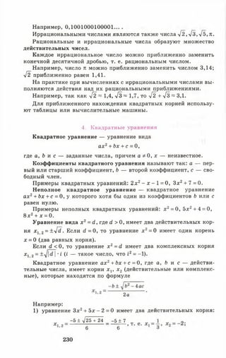 Например, 0,1001000100001... .
Иррациональными числами являются также числа >/2,л/з,->/5,я.
Рациональные и иррациональные числа образуют множество
действительных чисел.
Каждое иррациональное число можно приближенно заменить
конечной десятичной дробью, т. е. рациональным числом.
Например, число л можно приближенно заменить числом 3,14;
л/2 приближенно равен 1,41.
На практике при вычислениях с иррациональными числами вы­
полняются действия над их рациональными приближениями.
Например, так как у[2 ~ 1,4, -1з ~ 1,7, то 42 + 4з ^ зд.
Для приближенного нахождения квадратных корней использу­
ют таблицы или вычислительные машины.
где а, Ь и с — заданные числа, причем а * 0 , х — неизвестное.
Коэффициенты квадратного уравнения называют так: а — пер­
вый или старший коэффициент, Ъ — второй коэффициент, с — сво­
бодный член.
Примеры квадратных уравнений: 2 х 2- х - 1 = 0, Зх2+ 7 = 0.
Неполное квадратное уравнение — квадратное уравнение
ах2+ Ьх + с = 0, у которого хотя бы один из коэффициентов Ь или с
равен нулю.
Примеры неполных квадратных уравнений: х2= 0, 5лг2+ 4 = 0,
8 х2+ х = 0.
Уравнение вида х 2= с1, где (I > 0, имеет два действительных кор­
ня х 1 2= ±л/^. Если с?= 0, то уравнение х 2= 0 имеет один корень
х = 0 (два равных корня).
Если <2< 0, то уравнение х 2= с1 имеет два комплексных корня
х х 2= |•I (I — такое число, что I2= -1).
Квадратное уравнение а х 2+ Ьх + с = 0, где а, Ь и с — действи­
тельные числа, имеет корни х х, х 2 (действительные или комплекс­
ные), которые находятся по формуле
Например:
1) уравнение Зх2+ 5 х - 2 = 0 имеет два действительных корня:
4. Квадратные уравнения
Квадратное уравнение — уравнение вида
ах2+ Ьх + с = 0,
2а
-5 ± л/25 + 24 _ - 5 ± 7
6 6
230
 