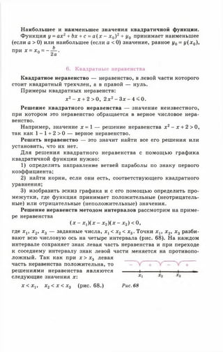 Наибольшее и наименьшее значения квадратичной функции.
Функция у = ах2+ Ьх + с = а ( х - х 0) 2+ у0 принимает наименьшее
(если о > 0) или наибольшее (если а < 0) значение, равное у0 = у (х 0),
п р и х = х 0= - ± .
6. Квадратные неравенства
Квадратное неравенство — неравенство, в левой части которого
стоит квадратный трехчлен, а в правой — нуль.
Примеры квадратных неравенств:
х 2 - х + 2 > 0 , 2 х2- Зд:- 4 < 0.
Решение квадратного неравенства — значение неизвестного,
при котором это неравенство обращается в верное числовое нера­
венство.
Например, значение х = 1 — решение неравенства х 2- х + 2 > 0,
так как 1 -1 + 2 > 0 — верное неравенство.
Решить неравенство — это значит найти все его решения или
установить, что их нет.
Для решения квадратного неравенства с помощью графика
квадратичной функции нужно:
1) определить направление ветвей параболы по знаку первого
коэффициента;
2) найти корни, если они есть, соответствующего квадратного
уравнения;
3) изобразить эскиз графика и с его помощью определить про­
межутки, где функция принимает положительные (неотрицатель­
ные) или отрицательные (неположительные) значения.
Решение неравенств методом интервалов рассмотрим на приме­
ре неравенства
( х - х у ) ( х - х 2) ( х - х 3) < 0 ,
где х г, х 2, х 3 — заданные числа, х г < х 2< х3. Точки х 2, х 3 разби­
вают всю числовую ось на четыре интервала (рис. 68). На каждом
интервале сохраняет знак левая часть неравенства и при переходе
к соседнему интервалу знак левой части меняется на противопо­
ложный. Так как при х > х 3 левая
часть неравенства положительна, то
решениями неравенства являются ----------1----------- 1---------- 1--------
следующие значения х:
х < Ху, х2< х < х 3 (рис. 68.) Рис. 68
 