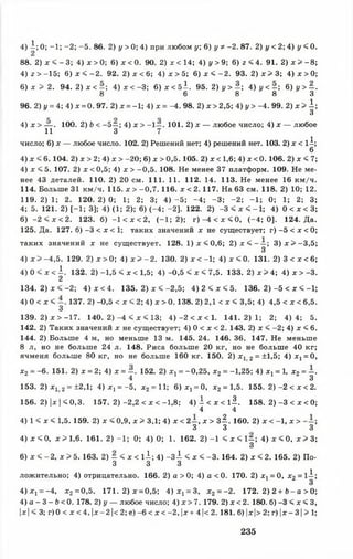 88. 2) х < - 3; 4) х > 0; 6) х < 0. 90. 2) х < 14; 4) у > 9; 6) z < 4. 91. 2) х > -8 ;
4) г > -15; 6) х < - 2 . 92. 2) х < 6 ; 4) х > 5 ; 6) х < - 2 . 93. 2) х > 3 ; 4) х > 0;
6) х 5> 2. 94. 2) х < - ; 4) х < -3; 6) х < 5^. 95. 2) у > ~ ; 4) у < ~ ; 6) у > - .
8 6 8 8 3
96. 2) у = 4; 4) х = 0. 97. 2) х = -1; 4) х = -4. 98. 2) х > 2,5; 4) у > -4. 99.2) х > і ;
З
4) х > — . 100. 2) Ь < - 5 —; 4) х > -1 —. 101. 2) х — любое число; 4) х — любое
11 3 7
число; 6) х — любое число. 102. 2) Решений нет; 4) решений нет. 103. 2) х < l i
6
4) х < 6.104. 2) х > 2; 4) х > -20; 6) х > 0,5.105. 2) х < 1,6; 4) х < 0.106. 2) х < 7
4) х < 5. 107. 2) х < 0,5; 4) х > -0,5. 108. Не менее 37 платформ. 109. Не ме
нее 43 деталей. 110. 2) 20 см. 111. 11. 112. 14. 113. Не менее 16 км/ч
114. Больше 31 км/ч. 115. х > -0,7.116. х < 2.117. На 63 см. 118. 2) 10; 12
1 1 9 .2 )1 ; 2. 1 2 0 .2 )0 ; 1; 2; 3; 4 )- 5 ; -4 ; -3 ; -2 ; -1 ; 0; 1; 2; 3
4; 5. 121. 2) [-1 ; 3]; 4) (1; 2); 6) (-4 ; -2 ). 122. 2) -3 < х < -1 ; 4) 0 < х < 3
6) -2 < х < 2. 123. б) -1 < х < 2, (-1 ; 2); г ) - 4 < х < 0 , (-4 ; 0]. 124. Да
125. Да. 127. б) -3 < х < 1; таких значений х не существует; г) -5 < х < 0
таких значений х не существует. 128. 1 )х < 0 ,6 ; 2) х < - —; 3 )х > - 3 ,5
3
4) х > -4,5. 129. 2) * > 0 ; 4) х > - 2 . 130. 2 ) х < - 1 ; 4) х < 0 . 131. 2) 3 < х < 6
4 ) 0 < х < | . 132. 2) -1,5 < х < 1,5; 4 )-0 ,5 < х < 7,5. 133. 2 )х > 4 ; 4 ) х > - 3
134. 2 ) х < - 2 ; 4) х <4. 135. 2) х < -2,5; 4 ) 2 < х < 5 . 136. 2) -5 < х < -1
4) 0 < х < 1 3 7 . 2) -0,5 < х < 2; 4) х > 0.138. 2) 2,1 < х < 3,5; 4) 4,5 < х < 6,5
3
139. 2) х > -17. 140. 2) -4 < х < 13; 4 )- 2 < х < 1 . 1 4 1 .2 )1 ; 2; 4 )4 ; 5
142. 2) Таких значений х не существует; 4) 0 < х < 2.143. 2) х < -2; 4) х < 6
144. 2) Больше 4 м, но меньше 13 м. 145. 24. 146. 36. 147. Не меньше
8 л, но не больше 24 л. 148. Риса больше 20 кг, но не больше 40 кг
ячменя больше 80 кг, но не больше 160 кг. 150. 2) х 12 = ±1,5; 4) x t = 0
х2 = -6. 151. 2) х = 2; 4) х = —. 152. 2) x t = -0,25, х2 = -1,25; 4) х х= 1, х2 = -
4 3
153. 2) * 12 = ±2,1; 4) х 1= -5, х2= 11; 6 ) ^ = 0, х2 = 1,5. 155. 2) -2 < х < 2
156. 2) |х I < 0,3. 157. 2 )-2 ,2 < х < -1,8; 4 ) i < x < l l . 158. 2 )- 3 < х < О
4 4
4) 1 < х < 1,5. 159. 2) х < 0,9, х > 3,1; 4) х < 2 - , х > 3 ^ . 160. 2) х < -1, х >
3 3 3
4) х <0, х > 1,6. 161. 2) -1 ; 0; 4) 0; 1. 162. 2 )-1 < х < 1 - ; 4 )х < 0 , х > 3
3
6 ) х < -2 , х > 5. 163. 2) — < х < 1 -і; 4) - 3 ^ < х < -3 . 164. 2) х < 2. 165. 2) По
3 3 3
ложительно; 4) отрицательно. 166. 2) а > 0; 4) а < 0. 170. 2) Xj = 0, х2 = 1-і
4 ) х 1= -4, х2 =0,5. 171. 2 )х = 0,5; 4 ) х 1= 3, х2 = -2. 172. 2) 2 + Ь - а > О
4) а - 3 - Ь< 0. 178. 2) у — любое число; 4) х > 7. 179. 2) х < 2. 180. б) -3 < х < 3
|х| < 3; г)0 < х < 4, |х-2|< 2; е) -6 < х < -2, |х+4|< 2.181. б) |х|> 2; г) |х-3| > 1
4) і ; 0; -1 ; -2 ; -5 . 86. 2) у > 0; 4) при любом у; 6) у * -2. 87. 2) і/< 2; 4) у < 0.
235
 