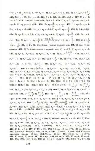 423. 2) х, 2 = ±8 ; 4) х Ь 2 = ±2. 424. О и 2. 425. ±2.426. 50,5 м. 427. 1) х = -3;
2) х = 0. 428. 2) т = 9; 4) ш = 64; 6 ) т = 6 . 429. 2) х, = 2, х2 = ~6: 4) х, = 8 ,
х2 = 2; 6 ) х | _2 = —4 ± л/23. 430. 2) х 1 = ^ , х2 = - 1 . 431. 1) х ,= 1, х2 = 4;
5 5
2) х, = 5, х2 = -2. 432. 1) X! = 1, х2 = -2,5; 2) х, = 2, х2 = - - . 433. 2) 0,4; 4) 85.
5
434. 2 )х ! = 1, х2= 0,5; 4 )х 1 = 3 , х2 = 0,5; 6 ) х 1 = 2, х2 = —. 435. 2 )х 1 = 4,
4
х2 = -0,5; 4 )х ! = -1, х2 = | ; 6 ) 8) ^ = х> х2 = - | . 436. 2 )х = 1;
4) х = - - . 437. 1), 2), 3), 4) действительных корней нет. 438. 2) Два; 4) ни
6
одного. 439. 2) Действительных корней нет; 4) х = 2,5; 6 )Х ! = 4, х2 = -1 .
440. 2 )х , = 1, х2 =0,2; 4 ) х 1 = 7, х2 = - 8 ; 6 ) х 1 2 = ■ 441. 2 )х 1 = 7,
х2 = -11; 4) х 1 = 0,6, х2 = -3. 442. 2) а > 1-. 4 4 3 . 2 ) 9 = 1. 444. 2 ^ = 0,5,
8
х2 =-1,5; 4 ) х 1 = 5, х2= ~. 445.2) х 1 = -3,1, х2 = -1,7; 4 ) х 1 = -57,
5
х2 = 111. 446. х = - т ± -у/т2 - с. 2 )х , = -4, х 2 = - 6 ; 4 )х ! = 49, х2 = 1.
447. 1) х, = -3,13, х2 = -1,25; 2) х х~ 4,51, х2 = 8,57; 3) X! « -22,08, х2 * 3,08;
4) х х~ -2,04, х2 » 25,04. 450. 2 )х х= 7, х 2 = -1 ; 4 ) х х= 4, х2 = -10; 6 ) х ! = 2,
х2 = —1. 455. 2) х 2 - 5х + 6 = 0; 4) х2 - З х - 1 8 = 0 . 456. 2) х ^ З , х2 = 4;
4) X] = -1, х2 = -7; 6 )Х 1 = 3, х2 = -5. 457. 2) ( х - 1 ) ( х + 5); 4) (х + 7 )(х - 6 );
6 ) (2 х + 1)(4х+ 3); 8 )(х + 2 К 1 - 4 х ). 458. 2 )х + 6 ; 4) — 6 ) -£ ± 3 ..
х + 7 З х+1
459. 2) х^ 2 = 4ь ± 2; 4) х ь 2 = 2(^7 ± у[б). 460. 2) х ( х + 7 ) ( х - 3); 4) х (х -1 1 )х
х (х + 2). 461. 2) 4) 462.2 ) - -----; 4) дс~ 1 . 463. х 2 -
х + 8 х - 5 ( х + 3 )2 х (х + 1 0 )
-р х - д = 0. 464. 9 = 8 , х х= -2, х 2 = -4. 465. р = -4, х 1 = 1, х 2 = 3 или р = 4,
х, = —1, х2 = -3. 466. 1 ) - А ; 2) 17—; 3) -3 — ; 4 )5 8 — . 467. 1 ) х , = -2,414,
15 9 45 27
х2 «0,414; 2) X! = -0,732, х2 » 2,732; 3) х х= -6,3, х2 = 4,5; 4) х 1 = -18, х2 = 57;
5) х 1» 1,42; х2 « 10,58. 468. 2 )х 1 > 2 = ±1, х3 > 4 = ±2; 4) х 1-2= ±1, х3 >4 =±7.
469. 2) х 1 2 = ±1; 4 ) х 12 = ± 4 ь . 470. 2) х, = 7, х2 = з А ; 4) х, = 40, х2 = -2 0 ;
3
6 ) х х= 6 , х2 = - —. 471. 2) х, 2 = ±10; 4) корней нет; 6 ) х = -3. 472. 2) Нет.
3
473. 2 )х = 0. 474. 1 )Х ! = 2, х 2 = 0, х 3 = 3, х4 = -1; 2 )Х ! = -4, х2 = - 6 .
475. 1) х, 2 =±1,24; 2) х,, 2 = ±0,924; 3) х ь 2 = ±1,28; 4 ) х 1 > 2 = ±1,8.
476. 2) 14 и 15. 477. 2) 19 и 21. 478. 10 см, 40 см. 479. 140 м, 175 м.
480. 100 км/ч, 80 км/ч. 481. 10 км/ч. 482. 10 дней, 15 дней. 483. Сторона
квадрата равна 15 см. 484. 9 см, 40 см. 485. 18 км/ч, 15 км/ч.
486. 30 дней, 20 дней. 487. 18 км/ч. 488. 60 км/ч. 489. 10 дней, 15 дней.
490. 8 % . 491. 4 кг, 6 кг. 492. 2) (4; 1); 4) (0,5; 3). 493. 2) (7; -5 ), (-4 ; 6 );
4) * ! 2 = ±11. 421. 2) хх= 0, х2= 4; 4) х, =0,х2=-2,5. 422. 2) хх= 0, х2=2А .
238
 