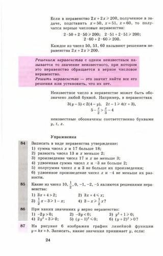 Если в неравенство 2х + 2 х > 200, полученное в за­
даче, подставить х = 50, * = 51, х = 60, то полу­
чатся верные числовые неравенства:
2 - 5 0 + 2-50 >200; 2 ■51 + 2 •51 > 200;
2 - 6 0 + 2 - 6 0 >200.
Каждое из чисел 50, 51, 60 называют решением не­
равенства 2х + 2 х > 200.
Решением неравенства с одним неизвестным на­
зывается то значение неизвестного, при котором
это неравенство обращается в верное числовое
неравенство.
Решить неравенство — это значит найти все его
решения или установить, что их нет.
Неизвестное число в неравенстве может быть обо­
значено любой буквой. Например, в неравенствах
3(1/-5) < 2(4-1/), 2< - 1> Щ + 3),
неизвестные обозначены соответственно буквами
У, г.
Упражнения
84 Записать в виде неравенства утверждение:
1) сумма чисел х и 17 больше 18;
2) разность чисел 13 и х меньше 2;
3) произведение чисел 17 и х не меньше 3;
4) удвоенная сумма чисел х и -3 не больше 2;
5) полусумма чисел д г и З н е больше их произведения;
6) удвоенное произведение чисел х и -4 не меньше их раз­
ности.
85 Какие из чисел 10, А , 0, -1 , -2 , -5 являются решениями нера­
венства:
1) Здг + 4 > 2 ; 2) Зх + 4 < х ;
3)  х - Ъ >  - х ; 4) 3 - х > - х Ч
2 2
86 При каких значениях у верно неравенство:
1) - 2 у > 0; 2) -З у < 0; 3) у2+ 1 > 0;
4) 2у2+ 3 > 0 ; 5) (у - I) 2< 0; 6)(г/ + 2)2>0?
87 На рисунке 6 изображен график линейной функции
у = к х + Ь. Записать, какие значения принимает у, если:
24
 