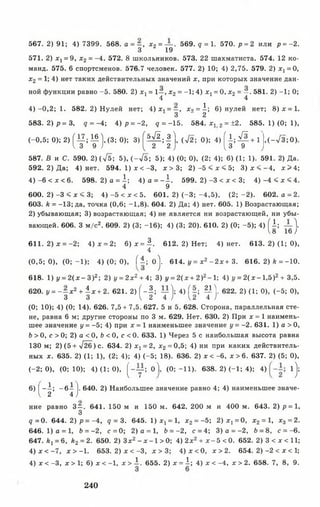 567. 2) 91; 4) 7399. 568. а = ~, х2= — . 569. q = 1. 570. р = 2 или р = -2.
3 19
571. 2) Xj = 9, х2 = -4. 572. 8 школьников. 573. 22 шахматиста. 574. 12 ко­
манд. 575. 6 спортсменов. 576.7 человек. 577. 2) 10; 4) 2,75. 579. 2) x t = 0,
х2 = 1; 4) нет таких действительных значений х, при которых значение дан­
ной функции равно -5 . 580. 2) Xj = 1—, х2= -1; 4) х х= 0, х2 = —. 581. 2) -1; 0;
4 4
4 )-0 ,2 ; 1. 582. 2) Нулей нет; 4) х, = —, х2 = 1; 6) нулей нет; 8 )х = 1.
3 2
583. 2 ) р = 3 , q = - 4; 4 ) р = -2 , q = -1 5 . 584. х, 2 = ±2. 585. 1) (0 ; 1),
(- 0 ,5 ; 0 ); 2 ) J ^ ; ^ j , ( 3 ; 0 ); 3 ) ^ ^ ; | | , (V 2 ; 0 ); 4 ) | | ; ^ + 1 , ( - / 3 ; 0 ) .
587. В и С. 590. 2) (^ 5 ; 5), (-V 5 ; 5); 4) (0; 0), (2; 4); 6) (1; 1). 591. 2) Да.
592. 2) Да; 4) нет. 594. 1 )х < - 3 , х > 3 ; 2 )- 5 < х < 5; 3 ) х < - 4 , х > 4 ;
4) -6 < х < 6. 598.2)а = 1; 4)о = -1 . 599. 2)-3 < х < 3; 4 ) - 4 < х < 4 .
4 9
600. 2 )- 3 < х < 3; 4) -5 < х < 5. 601. 2) (- 3 ;- 4 ,5 ), (2 ;- 2 ). 602. а = 2.
603. ft = -13; да, точка (0,6; -1,8). 604. 2) Да; 4) нет. 605. 1) Возрастающая;
2) убывающая; 3) возрастающая; 4) не является ни возрастающей, ни убы­
вающей. 606. 3 м/с2. 609. 2) (3; -16); 4) (3; 20). 610. 2) (0; -5 ); 4) f l ; — 
8 16)
611. 2 )х = -2; 4) х = 2; 6 )х = ^ . 612. 2) Нет; 4) нет. 613. 2) (1; 0),
4
(0,5; 0), (0; -1 ); 4) (0; 0), ( i ; o j. 614. у = х2 - 2 х + 3. 616. 2) ft = -10.
618. 1) у = 2 (х - 3 )2; 2) j/= 2 x2+ 4; 3) у = 2 (х + 2)2- 1; 4) i/= 2 (x - l, 5 )2+ 3,5.
620. у = - - х 2 + 1 х + 2. 621. 2) f - 5 ; — 1; 4) ( - ; ^ 1 . 622. 2) (1; 0), (-5 ; 0),
3 3 I 2 4 J 12 4 J
(0; 10); 4) (0; 14). 626. 7,5+ 7,5. 627. 5 и 5. 628. Сторона, параллельная сте­
не, равна 6 м; другие стороны по 3 м. 629. Нет. 630. 2) При х = 1 наимень­
шее значение у = -5; 4) при х = 1 наименьшее значение у = -2. 631. 1) а > 0,
Ъ> 0, с > 0; 2) а < 0, Ь < 0, с < 0. 633. 1) Через 5 с наибольшая высота равна
130 м; 2) (5 + л/26) с. 634. 2) х 1= 2, х2 = 0,5; 4) ни при каких действитель­
ных х. 635. 2) (1; 1), (2; 4); 4) (-5 ; 18). 636. 2) х < -6, х > 6. 637. 2) (5; 0),
(-2 ; 0), (0; 10); 4) (1; 0), ( " у ? <>1 (0 ;-1 1 ). 638. 2) (-1 ; 4); 4) l j ;
6) [ - 1 ; - б ! ]. 640. 2) Наибольшее значение равно 4; 4) наименьшее значе-
V 2 4 )
ние равно 3—, 641. 150 м и 150 м. 642. 200 м и 400 м. 643. 2) р = 1,
3
? = 0 . 644. 2 )р = -4, д = 3. 645. 1 )х х= 1, х2 = -5 ; 2 )x j = 0, х2 = 1, х3 = 2.
6 4 6 .1 )а = 1, Ь = -2, с = 0; 2 )а = 1, Ь = -2, с = 4; 3) о = -2 , 6 = 8, с = -6.
647. ftj = 6, ft2 = 2. 650. 2) Зх2- х - 1 > 0; 4) 2х2 + х - 5 <0. 652. 2) 3 < х < И ;
4 )х < - 7 , х > -1 . 653. 2) х < -3 , х > 3 ; 4 )х < 0 , х > 2 . 654. 2 )-2 < х < 1;
4) х < -3, х > 1; 6) х < -1, х > 1 . 655. 2) х = 1; 4) х < -4, х > 2. 658. 7, 8, 9.
240
 