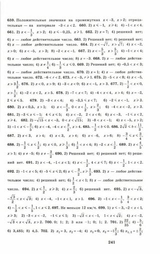 659. Положительные значения на промежутках х < - 3 , х > 2 ; отрица­
тельн ы е— на интервале - 3 < х < 2 . 660. 2 ) х < - 1 , х > 4 ; 4 ) - 1 < х < 4 .
661. 2 ) х < - —, х >2; 4 )х < - 0 ,2 5 , х > 1 . 662. 2 )х = 7; 4) решений нет;
3
6) х — любое действительное число. 663. 2) Решений нет; 4) решений нет;
6) х — любое действительное число. 664. 2) х < —/7, х > У 7 ; 4 )х < - 2 ,
х > 0 ; 6 )х < - 5 , х > 3; 8 )- 2 < х < - 1 . 667. 2) х < - —, х > —; 4 )- 1 < х < 4 ;
3 3
6) х — любое действительное число; 8) х = -3. 668. 2) х — любое действи-
тельное число; 4) х * 6) - А < х < 0. 669. 2) Решений нет; 4) -0,5 < х < 3;
4 3
6) х — любое действительное число. 670. 2) х = 1; 4) х — любое действи­
тельное число. 672. -6 < г < 2. 673. г < -3, г > 1. 675. 2) -5 < х < 8; 4) х < -5,
х > з1 . 676. 2) х < 0, х > 9; 4) -3 < х < 0; 6) х < -1, х > 3. 677. 2) - 1 < х < 0,
2 2
х > 1 ; 4) -2 < х < 2, х > 5. 678. 2 )- 7 < х < 7; 4 ) - 4 < х < 4 , х > 4 ; 6 )х = - 2 ,
2
2 < х < 5. 679. 2) -3 < х < 4; 4) - 3 ,5 < х < 7 ; 6) -2 < х < -1 , х > 3 .
680. 2 )х < 0 ,5 , х > 1 ; 4) х < - —, 0 < х < ^ , х > —; 6) - 4 < х < - 2 , х > 3 .
3 2 3
681. 2 ) - 3 < х < - 1 ; 4 < х < 5; 4 )х < - 2 , 2 < х < 6 ; 6 )х < - 3 , - 1 < х < 2 ,
х > 4. 682. 2) --/15 < х < -3, 0 < х < -УТб; 3 )-8 < х < -1 ; 4) х < -5 , х > 2 ;
5) -1 < х < - —; 6) х < -4, -4 < х < —, х > 4. 685. - 1 < 6 < 0 . 686. 2у[2 < Ь < И .
5 2 2 3
687. 2 )х < 3 , х > 4; 4 ) х < 3 , х > 4 ; 6 ) х < - 6 , х > 6 ; 8 ) - ^ < х < - .
4 4
688. 2) - 1 < х < I ; 4) х < 0, х > А; 6) 1 < х < 4; 8) -2 < х < I . 689. 2) х <
2 2 3 2 2 5
о
х > 1 ; 4) х * - 5 ; 6) Х Ф - —. 690. 2) Решений нет; 4) решений нет; 6) реше-
2
ний нет. 691. 2) х < -4, -1 < х < 1; 4) х < - А , 4 < х < 7; 6) х < - —, 1 < х < 2.
2 2
692. 2) -1 < х < 5; 4) -5 < х < 2; 6) х < - —, х > А. 693. 2) х — любое действи-
2 3
тельное число; 4) решений нет; 6) ^ < х < 1; 8) х — любое действительное
число. 694. 2 ) х < ^ , х > 3 ; 4) х = —; 6) решений нет. 695. 2) х < —[3,
2 3
- у! . < х < 4 3 ; 4) х < -4, —1< х < 1, х > 1. 696. 2) - 1 < х < - ^ , ^ < х < 2 ;
2 5 4
4) - А < х < - ^ , 1 < х < 2 . 697. Не меньше 12 км/ч. 699. 1) х < - 3, -2 < х < 1,
3 5
х > 3 ; 2 ) - 3 < х < - 2 , - 1 < х < 1; 3 )- л / 2 < х < - 1 , 1 < х < -У 2 ; 4 )х < - 2 ,
- 7 3 < Х < ^ 3 , х > 2 . 700. 0; 1; 2; 3 или -1 ; 0; 1; 2. 701. 2) 4 )- 5 ;
35 6
6) 3,485; 8) 4,5. 702. 2) х ^ З , х2= -4; 4) х, = 0, х2= - 1 - ; 6 )х 12 = ± - ;
3 3
241
 