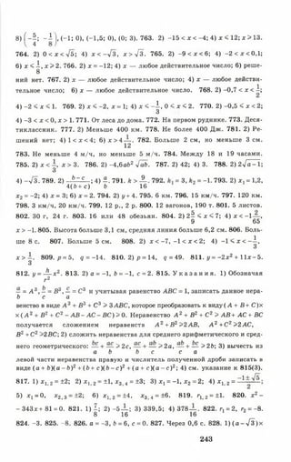 8) f - | ; - і j, (-1 ; 0), (-1,5; О), (0; 3). 763. 2) -15 < x < -4; 4) x < 12; x > 13.
764. 2) 0 < x < л/5; 4) х < -л / з , х>урЗ. 765. 2) - 9 < x < 6 ; 4) - 2 < x < 0 , l;
6) x < i , x > 2. 766. 2) x = -12; 4) x — любое действительное число; 6) реше-
8
ний нет. 767. 2) x — любое действительное число; 4) х — любое действи­
тельное число; 6) х — любое действительное число. 768. 2) -0,7 < х < і ;
4) -2 < х < 1. 769. 2 )х < - 2 , х = 1; 4) х < - А , 0 < х < 2. 770. 2 )-0 ,5 < х < 2;
3
4) -3 < х < 0, х > 1. 771. От леса до дома. 772. На первом руднике. 773. Деся­
тиклассник. 777. 2) Меньше 400 км. 778. Не более 400 Дж. 781. 2) Ре­
шений нет; 4 )1 < х < 4 ; 6 ) х > 4 — . 782. Больше 2 см, но меньше Зсм .
12
783. Не меньше 4 м/ч, но меньше 5 м/ч. 784. Между 18 и 19 часами.
785. 2) x < —, х > 3. 786. 2) -4 ,баб2 -lab. 787. 2) 42; 4) 3. 788. 2) 2у[а^1;
3
4) -л/3. 789. 2) Ь~ с ; 4) Я. 791. k > ^ - . 792. = 3,k 2 = -1. 793. 2) х, = 1,2,
4(й+ с) b 16
х2 = -2; 4) х = 3; 6) х = 2. 794. 2) у+ 4. 795. 6 км. 796. 15 км/ч. 797. 120 км.
798. 3 км/ч, 20 км/ч. 799. 12 р., 2 р. 800. 12 вагонов, 190 т. 801. 5 листов.
802. 30 г, 24 г. 803. 16 или 48 обезьян. 804. 2 ) 2 ^ < х < 7 ; 4) x < -1 — ,
9 65
x > -1. 805. Высота больше 3,1 см, средняя линия больше 6,2 см. 806. Боль­
ше 8 с. 807. Больше 5 см. 808. 2) х < - 7 , - 1 < х < 2 ; 4) - 1 < х < - А ,
3
х > ~ . 809. /7= 5, q = -14. 810. 2 )р = 14, q = 49. 811. у = -2 х 2 + l l x - 5 .
3
812. у = -^ - х 2. 813. 2) а = -1, Ь = —1, с = 2. 815. У к а з а н и я . 1) Обозначая
г2
— = А 3, - = В3, — = С3 и учитывая равенство ABC = 1, записать данное нера-
Ь с а
венство в виде А 3 + В3 + С3 > 3ABC, которое преобразовать к виду ( А + В + С )х
х ( А 2+ В2 + С2 - А В - А С - В С ) >0. Неравенство А 2 + В2 + С2 > А В + А С + ВС
получается сложением неравенств А 2 + В 2 >2АВ, А 2 + С2>2 АС,
В2+С 2>2ВС; 2) сложить неравенства для среднего арифметического и сред­
него геометрического: — + — > 2с, — + — > 2а, — + — >26; 3) вычесть из
а b Ь с с а
левой части неравенства правую и числитель нолученной дроби записать в
виде (а + Ь ) ( а - Ь ) 2 + (й + с )(6 - с )2 + (а + с ) ( а - с ) 2; 4) см. указание к 815(3).
817. 1) Xj 2 = ±2; 2) х, 2 = ±1. х3 4 = ±3; 3) х х= -1 , х2 = 2; 4) х 12 = 1
5) Xj —0, х 2 і з = ±2; 6) х 12 = ±4, х3 4 = ±6. 819. г12 = ±1- 820. х 2-
- 343х+ 81 = 0. 821. 1) I ; 2) - 5 — ; 3) 339,5; 4) 378— . 822. г1= 2, г2= -8 .
8 16 16
824. -3. 825. -8 . 826. а = -3, b = 6, с = 0. 827. Через 0,6 с. 828. 1 )(а - л / з )х
243
 