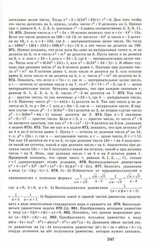 цателыюе целое число. Тогда п 2+ 2 = 5(5к2 + 2кг) + г2 + 2. Для того чтобы
это число делилось на 5, нужно, чтобы число г 2+ 2 делилось на 5. Однако
при г, равном 0, 1, 2, 3, 4, значения г 2 + 2 равны соответственно 2, 3, 6, 11,
18. 870. Данное число а = п2 + 5л + 16 можно записать так: а = (л - 4 ) 2 + 13л.
Если это число делится на 169 = 13-13, то число (л - 4 ) 2 и число л - 4 делят­
ся на 13, т. е. л = 4+ 13к, где к — неотрицательное целое число. Но тогда
а = 169Й2 + 13(4 + 13й) = 169(£2+ /г)+13-4, а это число не делится на 169.
871. Нужно доказать, что если хотя бы одно из натуральных чисел л, от не
делится на 3, то и число л 2 + т 2 не делится на 3. Пусть число л не делится
на 3, т. е. или л = Зк + 1, или л = 3£ + 2, где к — неотрицательное целое чис­
ло. Тогда или л 2 = 3 (3 к2 + 2/г)+ 1, или л 2= 3(3 й 2 + Ак + 1)+ 1. В обоих слу­
чаях при делении числа л 2 на 3 остаток равен 1. Поэтому при делении чис­
ла л 2 + т 2 на 3 остаток равен 1, если число от делится на 3, или остаток
равен 2, если число от не делится на 3, т. е. число л 2 + от2 не делится на 3.
872. Показать, что если п = 7от + г, где от — неотрицательное целое число,
а г — остаток от деления числа п на 7, то л 3 - 3 = 7& + г3 - 3, где й — целое
неотрицательное число. Осталось проверить, что при каждом значении г,
равном 0, 1, 2, 3, 4, 5, 6, число г 3 - 3 не делится на 7. 873. Так как
р — простое число, то оно нечетное: р = 2к+ 1, где к — натуральное число,
к >2. Поэтому число р2 -1 = 4/е(й+1) делится на 8. Так как число р не де­
лится на 3, то р = 3от + 1 или р = Зот + 2, где от — натуральное число. В пер­
вом случае число р2 -1 = 3( Зот2 + 2от) делится на 3, во втором случае число
р2 -1 = 3(9от2+ 4от + 1) также делится на 3. 874. При л = 3 значение
л 2 + 8 = 17 — простое число. Если л > 3, л — простое число, то число л 2 + 8
не является простым, так как л 2 + 8 = ( л 2- 1 )+ 9 делится на 3 (см. указание
к задаче 873). 875. Так же как и в задаче 873, показать, что при делении р2
на 4 и на 3 остаток равен 1. Пусть г — остаток от деления числа р2 на 12,
т. е. р2 = 12л + г, где л — натуральное число, а г — целое число, 0 < г < 11.
Так как 12 делится на 4 и на 3, то при делении числа 12л + г на 4 получает­
ся такой же остаток, какой и при делении числа г на 4. Аналогично при де­
лении числа 12л + г на 3 получается такой же остаток, какой и при делении
числа г на 3. Итак, при делении числа г на 4 и на 3 остаток равен 1.
Проверкой показать, что среди чисел г, равных 0, 1, 2, ..., 11, только
г = 1 удовлетворяет этому условию. 876. Воспользоваться равенством
л 4 + 4 = ( л 2 + 2 )2- 4 л 2 = ( л 2+ 2 + 2л )(л 2 + 2 - 2 л ). 877. Записать уравнение
в виде (х - 1 ) ( у - 1 ) = 1. 878. 1)— 3) Избавиться от иррациональностей в
1 _ -уГа-у[ь 1 _ -уГа + у[ьзнаменателях с помощью формул
т/а + л/б а - Ь
где а > О, Ь > 0, а ф Ь. 4) Воспользоваться равенством
1 1
(а + л )(а + л + 1)
5) Выражения левой и правой частей равенства п
а + л а + л + 1
вить в виде многочленов стандартного вида и сравнить их. 879. Воспользо­
ваться равенством задачи 878 (5). 881. Преобразовать исходное равенство
к виду (а + Ь)(Ь+ с )(с + а ) = 0. 882. Показать, что данное выражение рав­
но ( а - Ь ) ( Ь - с ) ( с - а). 883. Преобразовать исходное равенство к виду
a b ( a - b ) + с(а2- Ь2) = abc(a2- b 2)+ abc2( а - Ь ) . Делением обеих частей это­
го равенства на ( а - Ь ) получается равенство ab+ bc+ са = abc(a+ Ь+ с),
откуда делением на abc получается равенство, которое нужно доказать.
247
 
