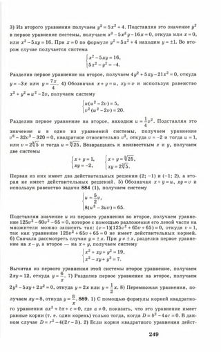 3) Из второго уравнения получаем у2 - 5 х 2 + 4. Подставляя это значение у2
в первое уравнение системы, получаем х 3- Ъ х 2у - 16х = 0, откуда или х = О,
или х 2- Ъ х у = 16. При х = 0 по формуле у2= 5х 2+ 4 находим у = ±1. Во вто­
ром случае получается система
|х 2- Ъ х у = 16,
[5 х 2 - у2 = -4.
Разделив первое уравнение на второе, получаем 4у2 + Ь х у - 2 1 х 2 = 0, откуда
1х
у = - 3 х или (/= — . 4) Обозначая х + у = и, xy = v и используя равенство
4
х 2 + у2 - и2 - 2v, получаем систему
и(и2 - 2 у ) = 5,
v2( и 2 - 2 v ) = 20.
Разделив первое уравнение на второе, находим u = - v 2. Подставляя это
4
значение и в одно из уравнений системы, получаем уравнение
у6 - З2у3 - 320 = 0, квадратное относительно и3, откуда v = -2 и тогда и = 1,
или у = 234 ъ и тогда и = л/25. Возвращаясь к неизвестным х н у , получаем
две системы
f * + j / = l , j x + (/ = л / 2 5 ,
 х у = - 2, |XI/= 2^5.
Первая из них имеет два действительных решения (2; -1 ) и (-1 ; 2), а вто­
рая не имеет действительных решений. 5) Обозначая х + у = и, ху = и и
используя равенство задачи 884 (1), получаем систему
!“■!»•
[в (ц 3 - 3uv) = 65.
Подставляя значение и из первого уравнения во второе, получаем уравне­
ние 125и3 -6 0 и 2 -6 5 =0 , которое с помощью разложения его левой части на
множители можно записать так: (и - l)(125i>2+ 65i> + 65) = 0, откуда v = 1,
так как уравнение 125и2 + 65у + 65 = 0 не имеет действительных корней.
6) Сначала рассмотреть случаи у = ± х. При у * ± х , разделив первое уравне­
ние на х - у , а второе — на х + у, получаем систему
х2 + ху+ у2 = 19,
х2 - х у + у2 = 7.
Вычитая из первого уравнения этой системы второе уравнение, получаем
2ху=12, откуда у = —. 7) Разделив первое уравнение на второе, получаем
х
2у2- Ъхул- 2х2 = 0, откуда у = 2х или у = i x . 8) Перемножая уравнения, по-
О
лучаем ху = 8, откуда у - —- 889. 1) С помощью формулы корней квадратно-
X
го уравнения ах2+ Ь х + с = 0, где а * 0 , показать, что это уравнение имеет
равные корни (т. е. один корень) только тогда, когда D = Ь2 - 4 ас = 0. В дан­
ном случае D = г 2 - 4 ( 2 г - 3). 2) Если корни квадратного уравнения дейст­
249
 