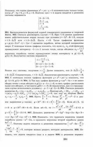 Показать, что корни уравнения х 2 + рх + с/= 0 положительны только тогда,
когда р2- 4 <7 > О, р < 0, <? >0. Поэтому при г * 4 задача сводится к решению
системы неравенств
9- 2г >0,
3 - г <0,
г - 4
- ^ > 0 .
г - 4
901. Воспользоваться формулой корней квадратного уравнения и теоремой
Виета. 902. Сначала рассмотреть случай г = 0. При г * 0 данное уравнение
имеет действительные корни только при условии (г + 1 )2- 8 г > 0 , откуда
г < 3 - 2 у [ 2 или г > 3 + 2^2. Пусть г > 0. Тогда графиком функции
у = {/(х ) = 2гх2 - ( г + 1)х + 1 является парабола, ветви которой направлены
вверх. С помощью эскиза графика показать, что нули х х, х2 этой функции
К 1
принадлежат интервалу -1 < х < 1 только тогда, когда абсцисса х 0 = ------
4г
вершины параболы также принадлежит этому интервалу и г/(—1) > 0,
у( 1) > 0. Получается система неравенств
4 г
2г + (г + 1)+ 1>0,
2 г - (г + 1)+ 1>0.
Решая эту систему, получаем г > А . Далее показать, что 3 —2-^2^ < — <
3 3
< 3 + 2 ^ 2 . Следовательно, г > 3 + 2^2. Аналогично рассмотреть случай г < 0.
903. С помощью эскиза графика функции y = x 2 + p x + q показать, что
у ( - 1) < 0, {/(1) < 0. 904. 1) Так как график функции у = ах2+ Ьх+ с не имеет
общих точек с осью абсцисс и г/(1) = а + Ь+ с > 0, то весь график расположен
выше оси абсцисс, в частности 1/(0) = с > 0. 2) Аналогично, как и в предыду­
щем случае использовать условие <7 - р + 1= у ( - 1) < 0. 905. Сначала доказать
равенство 5 т = (х х+ х2)5 т _ ! - х 1х 23 т _ 2. Поэтому аЗп + Ьвт _ х+ св т _ 2=
= ( а ( х 1+ х2)+ Ь )З т_ ! + ( ~ а х 1х2 + с ) З т _2= 0, так как по теореме Виета
х1+ х 2= ~ —> хх2 = —■ 906. Пусть —+ — = <. Тогда— + — = <2 - 2 и дан-
а а Ь а Ь2 а2
ное выражение у таково:г/= 3<2 —8< + 4 = З^г —^ ^(# —2). Е с л и а Ь < 0 , то
< <0 и у = 3<2 -8 * + 4 > 0. Если аЬ > 0, то ? = — = — —^ 1 _ + 2 > 2 и
аЬ аЬ
у = 3 ^ - - ^ ^(<—2 )> 0 . 907. Доказать равенство х 2 + 5у2- 4 х у + 2 х - 6 у + 3 =
= ( х - 2 у + I ) 2 + ( у - 1 ) 2 + 1. 908. Показать, что ордината вершины первой
параболы равна - а 2 - 2 а , а ордината вершины второй параболы равна
4а2- 1 тт ( 2 о 3-. Поэтому задача сводится к решению неравенства 1■^ -а 2 - 2 а -
4а V 4
4а2 -1 3
х | --------------- I< 0, которое можно решить методом интервалов. 909. По-
4а 4
казать, что задача сводится (как и в задаче 908) к решению неравен-
251
 