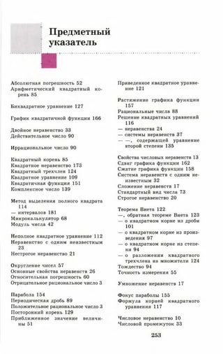 Предметный
: указатель
Абсолютная погрешность 52
Арифметический квадратный ко­
рень 85
Биквадратное уравнение 127
График квадратичной функции 166
Двойное неравенство 33
Действительное число 90
Иррациональное число 90
Квадратный корень 85
Квадратное неравенство 173
Квадратный трехчлен 124
Квадратное уравнение 109
Квадратичная функция 151
Комплексное число 139
Метод выделения полного квадрата
114
— интервалов 181
Микрокалькулятор 68
Модуль числа 42
Неполное квадратное уравнение 112
Неравенство с одним неизвестным
23
Нестрогое неравенство 21
Округление чисел 57
Основные свойства неравенств 26
Относительная погрешность 60
Отрицательное рациональное число 3
Парабола 154
Периодическая дробь 89
Положительное рациональное число 3
Посторонний корень 129
Приближенное значение величи­
ны 51
Приведенное квадратное уравне­
ние 121
Растяжение графика функции
157
Рациональные числа 88
Решение квадратных уравнений
116
— неравенства 24
— системы неравенств 37
, содержащей уравнение
второй степени 135
Свойства числовых неравенств 13
Сдвиг графика функции 162
Сжатие графика функции 158
Система неравенств с одним не­
известным 32
Сложение неравенств 17
Стандартный вид числа 73
Строгое неравенство 20
Теорема Виета 122
— , обратная теореме Виета 123
— о квадратном корне из дроби
101
— о квадратном корне из произ­
ведения 97
— о квадратном корне из степе­
ни 94
— о разложении квадратного
трехчлена на множители 124
Тождество 94
Точность измерения 55
Умножение неравенств 17
Фокус параболы 155
Формула корней квадратного
уравнения 117
Числовое неравенство 10
Числовой промежуток 33
253
 