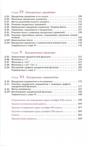 § 25. Квадратное уравнение и его корни........................................... 108
§26. Неполные квадратные уравнения........................................... 112
§27. Метод выделения полного квадрата.........................................114
§28. Решение квадратных уравнений..............................................116
§ 29. Приведенное квадратное уравнение. Теорема Виета................ 121
§ 30. Уравнения, сводящиеся к квадратным.................................... 127
§31. Решение задач с помощью квадратных уравнений...................130
§ 32. Решение простейших систем, содержащих уравнение второй
степени.......................................................................................135
§ 33*. Комплексные ч и сла................................................................... 139
§ 34*. Квадратное уравнение с комплексным неизвестным...............142
Упражнения к главе I V .............................................................. 145
Глава V. Квадратичная функция
§ 35. Определение квадратичной функции.......................................151
§36. Функция у = х 2 ......................................................................... 154
§37. Функция у = ах2 .......................................................................157
§38. Функция у = ах2+ Ьх + с.............................................................161
§ 39. Построение графика квадратичной функции.......................... 165
Упражнения к главе V .................................................................171
Глава VI. Квадратные неравенства
§ 40. Квадратное неравенство и его решение..................................... 173
§41. Решение квадратного неравенства с помощью графика
квадратичной функции.............................................................. 177
§ 42. Метод интервалов.......................................................................181
§ 43*. Исследование квадратичной функции........................................185
Упражнения к главе V I .............................................................. 190
Упражнения для повторения курса алгебры VIII класса . . . 193
Задачи для внеклассной работы............................................... 210
Краткое содержание курса алгебры VII к л ас с а ...................... 217
Краткое содержание курса алгебры VIII класса...................... 225
Ответы.......................................................................................234
Предметный указатель.............................................................. 253
Глава IV. Квадратны е уравнения
 