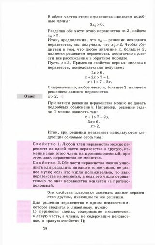 Зх0 > 6.
Разделив обе части этого неравенства на 3, найдем
х 0 >2.
Итак, предположив, что х0 — решение исходного
неравенства, мы получили, что х 0 > 2 . Чтобы убе­
диться в том, что любое значение х, большее 2,
является решением неравенства, достаточно прове­
сти все рассуждения в обратном порядке.
Пусть х > 2 . Применяя свойства верных числовых
неравенств, последовательно получаем:
Зх > 6,
х + 2 х > 7 - 1,
х + 1 > 7 - 2 х .
Следовательно, любое число х, большее 2, является
решением данного неравенства.
Ответ х > 2 .
При записи решения неравенства можно не давать
подробных объяснений. Например, решение зада­
чи 1 можно записать так:
х + 1 > 7 - 2х,
Зх >6,
х > 2.
Итак, при решении неравенств используются сле­
дующие основные свойства:
С в о й с т в о 1. Любой член неравенства можно пе­
ренести из одной части неравенства в другую, из­
менив знак этого члена на противоположный; при
этом знак неравенства не меняется.
С в о й с т в о 2. Обе части неравенства можно умно­
жить или разделить на одно и то же число, не рав­
ное нулю; если это число положительно, то знак
неравенства не меняется, а если это число отрица­
тельно, то знак неравенства меняется на противо­
положный.
Эти свойства позволяют заменять данное неравен­
ство другим, имеющим те же решения.
Для решения неравенства с одним неизвестным,
которое сводится к линейному, нужно:
1) перенести члены, содержащие неизвестное,
в левую часть, а члены, не содержащие неизвест­
ное, в правую (свойство 1);
В обеих частях этого неравенства приведем подоб­
ные члены:
26
 