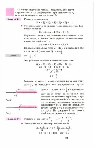 2) приведя подобные члены, разделить обе части
неравенства на коэффициент при неизвестном,
если он не равен нулю (свойство 2).
Задача 2
Ответ
2
'3
Рис. 8
Решить неравенство
3 (х —2) - 4 ( х + 1) < 2 ( х - 3) - 2.
► Упростим левую и правую части неравенства. Рас­
кроем скобки:
З х - 6 - 4 х - 4 < 2 х - 6 - 2 .
Перенесем члены, содержащие неизвестное, в ле­
вую часть, а члены, не содержащие неизвестное,
в правую (свойство 1):
З х - 4 х - 2 х < 6 + 4 - 6 - 2 .
Приведем подобные члены: - З х < 2 и разделим обе
о
части на -3 (свойство 2): х > - —.
Это решение коротко можно записать так:
3 ( д г - 2 ) - 4 ( х + 1 ) < 2 ( х - 3 ) - 2 ,
З х - 6 - 4 х - 4 < 2 д : - 6 - 2 ,
- х - 10 < 2х - 8,
- З х < 2 ,
* > - ! •
Множество чисел х, удовлетворяющих неравенству
2 — числовой оси изображается лучом
Х > 3 ’
на
Рис. 9
Задача 3
(рис. 8). Точка х = - - не принадле-
и
жит этому лучу, на рисунке 8 она
изображена светлым кружком, а луч
отмечен штриховкой. Множество чи­
сел х, удовлетворяющих, например,
неравенству х > 2 , иногда называют
лучом. Точка х - 2 принадлежит это­
му лучу. На рисунке 9 эта точка
изображена темным кружком.
„ х - 5 , , - ^ 5 * х - 3
Решить неравенство + 1> ----------------.
6 2 3
► Умножим обе части неравенства на 6:
х - 5
+ 6 1 > 6 — - 6
х - 3
6 2 3
( х - 5 ) + 6 > 1 5 х - 2 ( х - 3 ) .
27
 