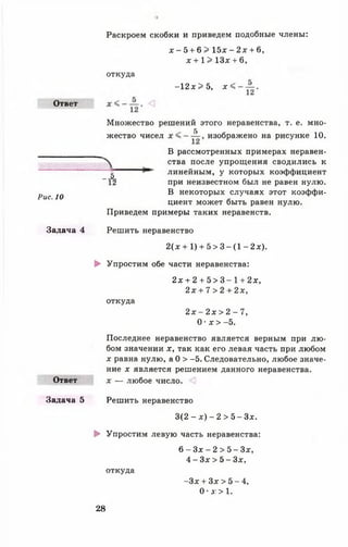 Ответ
Рис. 10
х - 5 + 6 > 1 5 х - 2 х + 6,
х + 1 > 13* + 6,
Раскроем скобки и приведем подобные члены:
откуда
-1 2 * > 5, х < -
12
Множество решений этого неравенства, т. е. мно-
5
жество чисел изображено на рисунке 10.
В рассмотренных примерах неравен­
ства после упрощения сводились к
линейным, у которых коэффициент
при неизвестном был не равен нулю.
В некоторых случаях этот коэффи­
циент может быть равен нулю.
Приведем примеры таких неравенств.
"А
Задача 4 Решить неравенство
2 ( х + 1) + 5 > 3 - ( 1 - 2х).
► Упростим обе части неравенства:
2дс + 2 + 5 > 3 - 1 + 2х,
2 х + 7 > 2 + 2х,
откуда
2 х - 2 х > 2 - 7,
0 •х > -5.
Ответ
Последнее неравенство является верным при лю­
бом значении х, так как его левая часть при любом
х равна нулю, а 0 > -5. Следовательно, любое значе­
ние х является решением данного неравенства.
х — любое число.
Задача 5 Решить неравенство
3 ( 2 - * ) - 2 > 5 - 3 * .
► Упростим левую часть неравенства:
откуда
6 - Зх - 2 > 5 - 3 * ,
4 - 3* > 5 - 3*,
- Зх + 3* > 5 - 4,
0 • д: > 1.
28
 