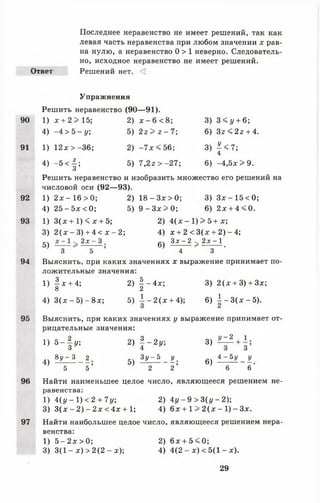 Последнее неравенство не имеет решений, так как
левая часть неравенства при любом значении х рав­
на нулю, а неравенство 0 > 1 неверно. Следователь­
но, исходное неравенство не имеет решений.
Ответ Решений нет. <]
Упражнения
Решить неравенство (90— 91).
90 1) х + 2 > 15; 2) * - 6 < 8; 3) 3<1/ + 6;
4) - 4 > Ъ - у; 5) 2г > г - 7; 6 ) З г < 2 г + 4.
91 1) 12* > -36; 2) - 7 л: < 56; 3) ^ < 7 ;
4
4) - 5 < | ; 5) 7,2г > -2 7 ; 6) -4 ,5 * > 9 .
О
Решить неравенство и изобразить множество его решений на
числовой оси (92— 93).
92 1) 2л: - 16 > 0; 2) 1 8 - З х > 0 ; 3) З х - 1 5 < 0 ;
4) 25 - 5л: < 0; 5) 9 - З х > 0 ; 6) 2л; + 4 < 0 .
93 1) 3(л: + 1) < х + 5; 2) 4 ( л : - 1 ) > 5 + х ;
3) 2 ( х - 3) + 4 < х - 2; 4) х + 2 < 3(л: + 2) - 4;
5) 2 х ~— ; 6) З х ~ 2 > 2 х ~  .
3 5 4 3
94 Выяснить, при каких значениях х выражение принимает по­
ложительные значения:
1) |л: + 4; 2) | -4 л :; 3) 2 ( х + 3) + Зх;
о 2
4) 3(л: - 5 ) - 8х; 5) ± - 2 ( х + 4); 6) | - 3 ( х - 5 ) .
95 Выяснить, при каких значениях у выражение принимает от­
рицательные значения:
1 4 = 2 оч З о о У ~ 2 . I .
1} 5 ~ з у] 2) - - 2 1 /; 3) — + з ’
4) в £ ^ 1 _ 2 ; 5 ) 1 ^ - ^ ; 6 ) ± ^ - * .
5 5 2 2 6 6
96 Найти наименьшее целое число, являющееся решением не­
равенства:
1) 4 ( у - 1 ) < 2 + 7у; 2) 4г/- 9 >3 (г/ -2 );
3) 3(л: - 2 ) - 2 л: < 4 л:+ 1; 4) 6л: + 1 > 2(л: - 1) - Зл:.
97 Найти наибольшее целое число, являющееся решением нера­
венства:
1) 5 - 2л:>0; 2) 6л: + 5 < 0 ;
3) 3(1 - л;) > 2(2 - х); 4) 4(2 - х ) < 5(1 - л:).
29
 