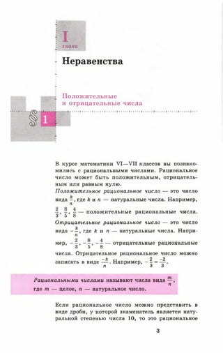 Iглава
Неравенства
Положительные
и отрицательные числа
В курсе математики V I— VII классов вы познако­
мились с рациональными числами. Рациональное
число может быть положительным, отрицатель­
ным или равным нулю.
Положительное рациональное число — это число
вида —, где к и п — натуральные числа. Например,
п
—, - , - — положительные рациональные числа.
3 5 8
Отрицательное рациональное число — это число
вида — , где к и п — натуральные числа. Напри-
п
мер, - — — отрицательные рациональные
3 5 В
числа. Отрицательное рациональное число можно
_ ь 2 - 2
записать в виде — . Например, - —= — .
п 3 3
Рациональными числами называют числа вида — ,
п
где т — целое, п — натуральное число.
Если рациональное число можно представить в
виде дроби, у которой знаменатель является нату­
ральной степенью числа 10, то это рациональное
3
 